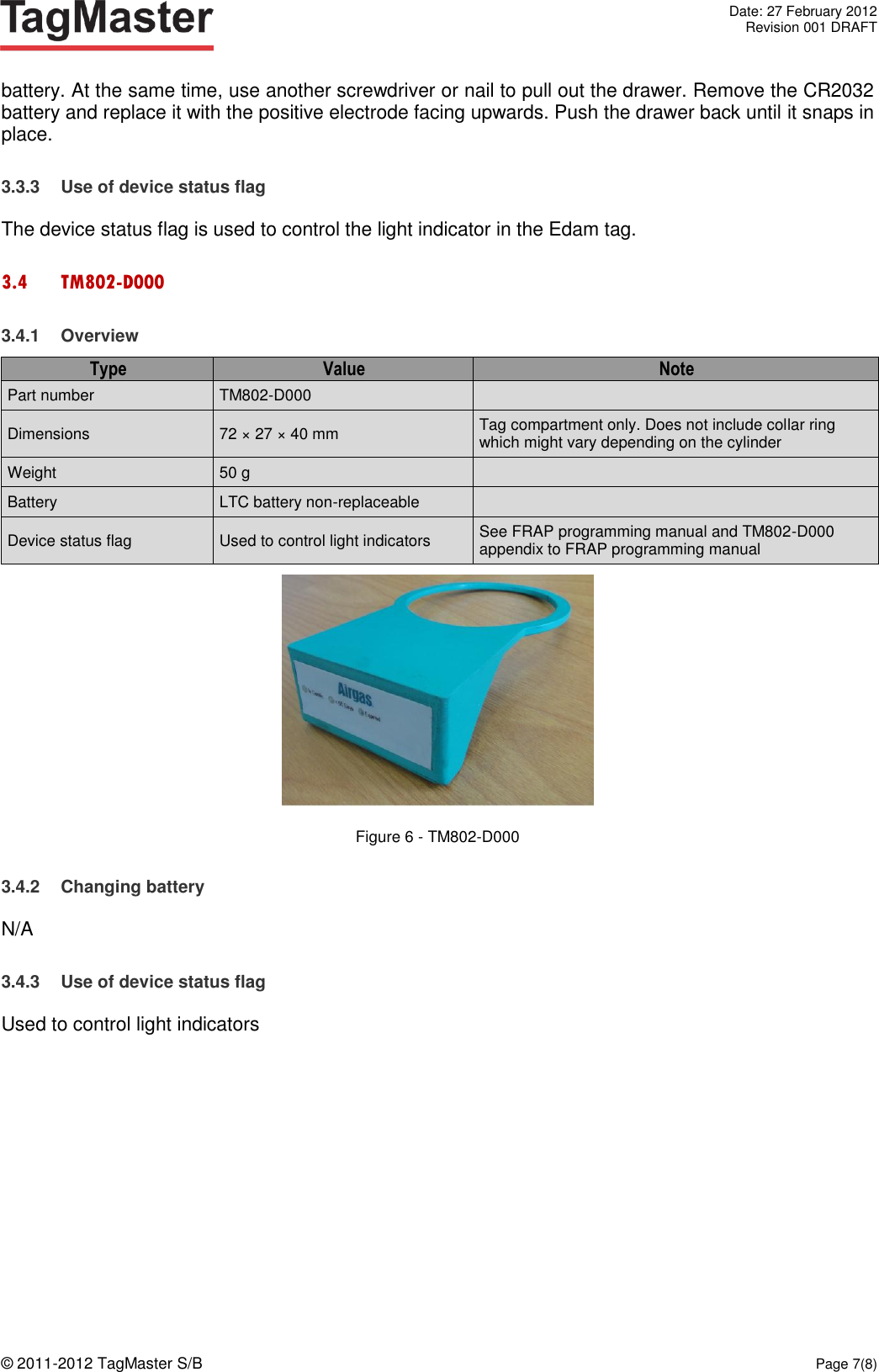   Date: 27 February 2012   Revision 001 DRAFT  © 2011-2012 TagMaster S/B  Page 7(8)  battery. At the same time, use another screwdriver or nail to pull out the drawer. Remove the CR2032 battery and replace it with the positive electrode facing upwards. Push the drawer back until it snaps in place. 3.3.3  Use of device status flag The device status flag is used to control the light indicator in the Edam tag. 3.4 TM802-D000 3.4.1  Overview Type Value Note Part number TM802-D000  Dimensions 72 × 27 × 40 mm Tag compartment only. Does not include collar ring which might vary depending on the cylinder Weight 50 g  Battery LTC battery non-replaceable  Device status flag Used to control light indicators See FRAP programming manual and TM802-D000 appendix to FRAP programming manual  Figure 6 - TM802-D000 3.4.2  Changing battery N/A 3.4.3  Use of device status flag Used to control light indicators 