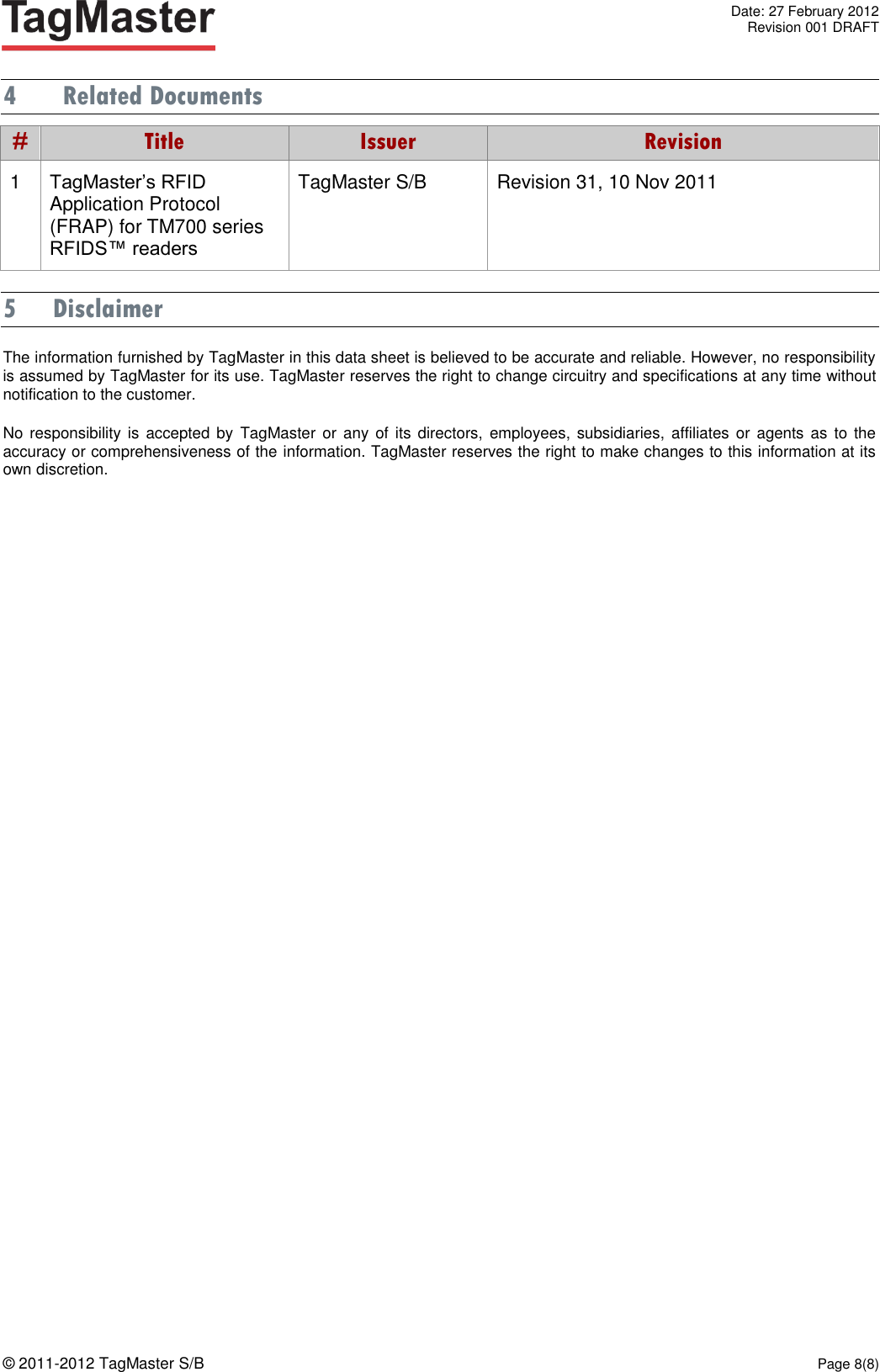   Date: 27 February 2012   Revision 001 DRAFT  © 2011-2012 TagMaster S/B  Page 8(8)  4 Related Documents # Title Issuer Revision 1 TagMaster’s RFID Application Protocol (FRAP) for TM700 series RFIDS™ readers TagMaster S/B Revision 31, 10 Nov 2011 5 Disclaimer The information furnished by TagMaster in this data sheet is believed to be accurate and reliable. However, no responsibility is assumed by TagMaster for its use. TagMaster reserves the right to change circuitry and specifications at any time without notification to the customer.  No responsibility  is accepted by  TagMaster  or  any of  its directors,  employees,  subsidiaries, affiliates or  agents  as to the accuracy or comprehensiveness of the information. TagMaster reserves the right to make changes to this information at its own discretion.  