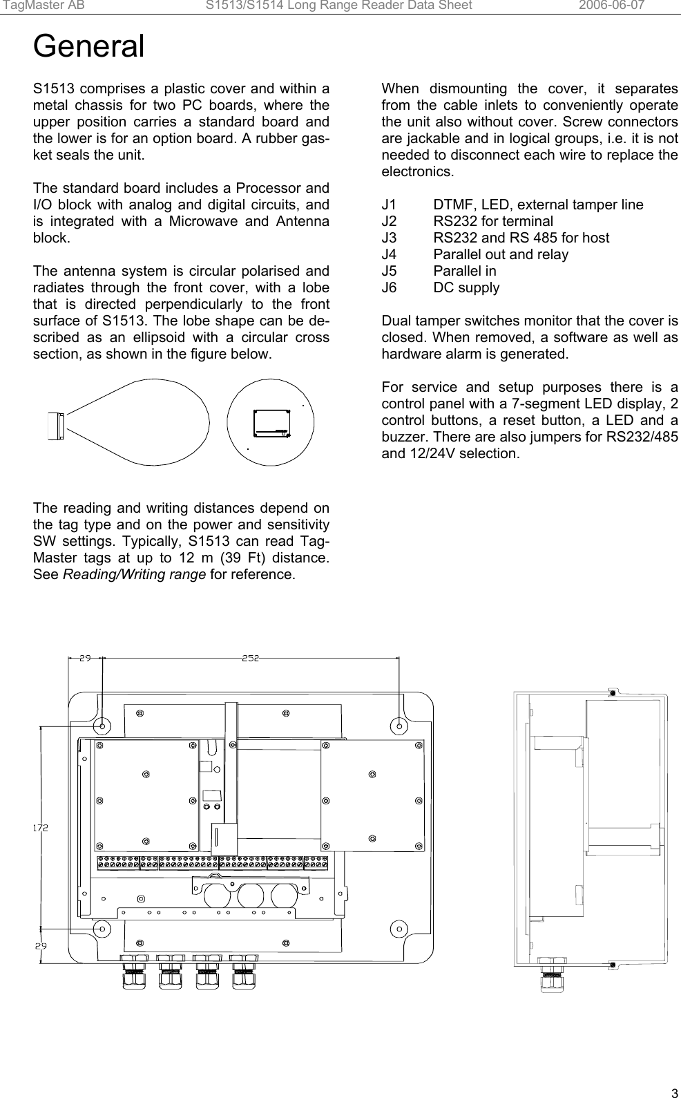 TagMaster AB  S1513/S1514 Long Range Reader Data Sheet   2006-06-07  3General  S1513 comprises a plastic cover and within a metal chassis for two PC boards, where the upper position carries a standard board and the lower is for an option board. A rubber gas-ket seals the unit.   The standard board includes a Processor and I/O block with analog and digital circuits, and is integrated with a Microwave and Antenna block.   The antenna system is circular polarised and radiates through the front cover, with a lobe that is directed perpendicularly to the front surface of S1513. The lobe shape can be de-scribed as an ellipsoid with a circular cross section, as shown in the figure below.     The reading and writing distances depend on the tag type and on the power and sensitivity SW settings. Typically, S1513 can read Tag-Master tags at up to 12 m (39 Ft) distance. See Reading/Writing range for reference. When dismounting the cover, it separates from the cable inlets to conveniently operate the unit also without cover. Screw connectors are jackable and in logical groups, i.e. it is not needed to disconnect each wire to replace the electronics.   J1   DTMF, LED, external tamper line J2   RS232 for terminal J3  RS232 and RS 485 for host J4   Parallel out and relay J5 Parallel in J6  DC supply   Dual tamper switches monitor that the cover is closed. When removed, a software as well as hardware alarm is generated.  For service and setup purposes there is a control panel with a 7-segment LED display, 2 control buttons, a reset button, a LED and a buzzer. There are also jumpers for RS232/485 and 12/24V selection.     