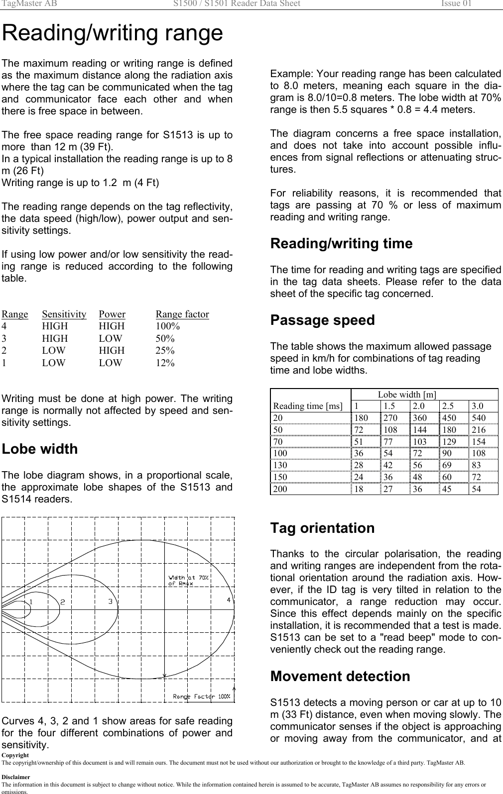 TagMaster AB  S1500 / S1501 Reader Data Sheet        Issue 01 Copyright The copyright/ownership of this document is and will remain ours. The document must not be used without our authorization or brought to the knowledge of a third party. TagMaster AB.  Disclaimer The information in this document is subject to change without notice. While the information contained herein is assumed to be accurate, TagMaster AB assumes no responsibility for any errors or omissions. Reading/writing range  The maximum reading or writing range is defined as the maximum distance along the radiation axis where the tag can be communicated when the tag and communicator face each other and when there is free space in between.  The free space reading range for S1513 is up to more  than 12 m (39 Ft). In a typical installation the reading range is up to 8 m (26 Ft) Writing range is up to 1.2  m (4 Ft)  The reading range depends on the tag reflectivity, the data speed (high/low), power output and sen-sitivity settings.   If using low power and/or low sensitivity the read-ing range is reduced according to the following table.   Range Sensitivity Power Range factor 4 HIGH HIGH 100% 3 HIGH LOW 50% 2 LOW HIGH 25% 1 LOW LOW 12%   Writing must be done at high power. The writing range is normally not affected by speed and sen-sitivity settings.  Lobe width  The lobe diagram shows, in a proportional scale, the approximate lobe shapes of the S1513 and S1514 readers.    Curves 4, 3, 2 and 1 show areas for safe reading for the four different combinations of power and sensitivity.      Example: Your reading range has been calculated to 8.0 meters, meaning each square in the dia-gram is 8.0/10=0.8 meters. The lobe width at 70% range is then 5.5 squares * 0.8 = 4.4 meters.  The diagram concerns a free space installation, and does not take into account possible influ-ences from signal reflections or attenuating struc-tures.   For reliability reasons, it is recommended that tags are passing at 70 % or less of maximum reading and writing range.  Reading/writing time  The time for reading and writing tags are specified in the tag data sheets. Please refer to the data sheet of the specific tag concerned.  Passage speed  The table shows the maximum allowed passage speed in km/h for combinations of tag reading time and lobe widths.    Lobe width [m]         Reading time [ms]  1  1.5  2.0  2.5  3.0 20  180 270 360 450 540 50 72 108 144 180 216 70 51 77 103 129 154 100  36 54 72 90 108 130  28 42 56 69 83 150  24 36 48 60 72 200  18 27 36 45 54   Tag orientation  Thanks to the circular polarisation, the reading and writing ranges are independent from the rota-tional orientation around the radiation axis. How-ever, if the ID tag is very tilted in relation to the communicator, a range reduction may occur. Since this effect depends mainly on the specific installation, it is recommended that a test is made. S1513 can be set to a &quot;read beep&quot; mode to con-veniently check out the reading range.  Movement detection   S1513 detects a moving person or car at up to 10 m (33 Ft) distance, even when moving slowly. The communicator senses if the object is approaching or moving away from the communicator, and at 