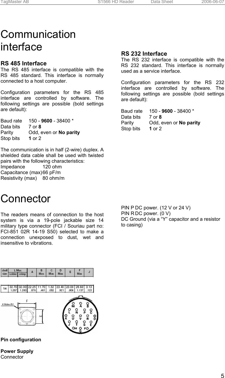 TagMaster AB  S1566 HD Reader   Data Sheet  2006-06-07  5  Communication interface  RS 485 Interface The RS 485 interface is compatible with the RS 485 standard. This interface is normally connected to a host computer.  Configuration parameters for the RS 485 interface are controlled by software. The following settings are possible (bold settings are default):  Baud rate   150 - 9600 - 38400 * Data bits   7 or 8 Parity   Odd, even or No parity Stop bits   1 or 2  The communication is in half (2-wire) duplex. A shielded data cable shall be used with twisted pairs with the following characteristics: Impedance     120 ohm Capacitance (max) 66 pF/m Resistivity (max)  80 ohm/m      RS 232 Interface The RS 232 interface is compatible with the RS 232 standard. This interface is normally used as a service interface.  Configuration parameters for the RS 232 interface are controlled by software. The following settings are possible (bold settings are default):  Baud rate   150 - 9600 - 38400 * Data bits   7 or 8 Parity   Odd, even or No parity Stop bits   1 or 2   Connector The readers means of connection to the host system is via a 19-pole jackable size 14 military type connector (FCI / Souriau part no: FCI-851 02R 14-19 S50) selected to make a connection unexposed to dust, wet and insensitive to vibrations.                 Pin configuration  Power Supply  Connector    PIN P DC power. (12 V or 24 V) PIN R DC power. (0 V) DC Ground (via a “Y” capacitor and a resistor to casing)