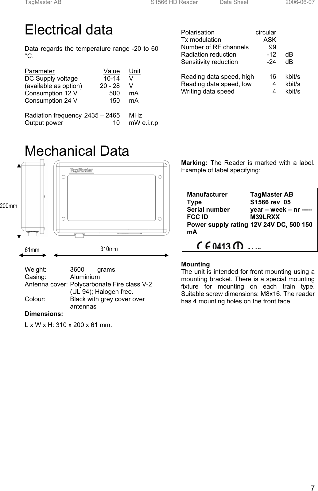 TagMaster AB  S1566 HD Reader   Data Sheet  2006-06-07  7Electrical data  Data regards the temperature range -20 to 60 °C.  Parameter Value Unit DC Supply voltage  10-14  V (available as option)  20 - 28  V Consumption 12 V  500  mA Consumption 24 V  150  mA  Radiation frequency  2435 – 2465  MHz Output power  10  mW e.i.r.p  Polarisation circular Tx modulation   ASK Number of RF channels  99 Radiation reduction  -12  dB Sensitivity reduction  -24  dB  Reading data speed, high   16  kbit/s Reading data speed, low  4  kbit/s Writing data speed   4  kbit/s    Mechanical Data              Weight: 3600  grams Casing: Aluminium Antenna cover:  Polycarbonate Fire class V-2 (UL 94); Halogen free. Colour:   Black with grey cover over antennas Dimensions: L x W x H: 310 x 200 x 61 mm.  Marking: The Reader is marked with a label. Example of label specifying:   Mounting The unit is intended for front mounting using a mounting bracket. There is a special mounting fixture for mounting on each train type. Suitable screw dimensions: M8x16. The reader has 4 mounting holes on the front face. Manufacturer   TagMaster AB  Type   S1566 rev  05 Serial number  year – week – nr ----- FCC ID  M39LRXX Power supply rating  12V 24V DC, 500 150 mA  0413310mm 200mm 61mm 