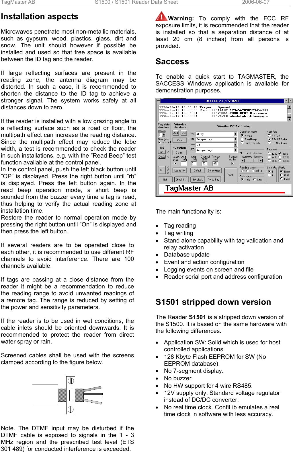 TagMaster AB  S1500 / S1501 Reader Data Sheet      2006-06-07 Installation aspects  Microwaves penetrate most non-metallic materials, such as gypsum, wood, plastics, glass, dirt and snow. The unit should however if possible be installed and used so that free space is available between the ID tag and the reader.  If large reflecting surfaces are present in the reading zone, the antenna diagram may be distorted. In such a case, it is recommended to shorten the distance to the ID tag to achieve a stronger signal. The system works safely at all distances down to zero.  If the reader is installed with a low grazing angle to a reflecting surface such as a road or floor, the multipath effect can increase the reading distance. Since the multipath effect may reduce the lobe width, a test is recommended to check the reader in such installations, e.g. with the ”Read Beep” test function available at the control panel. In the control panel, push the left black button until ”OP” is displayed. Press the right button until ”rb” is displayed. Press the left button again. In the read beep operation mode, a short beep is sounded from the buzzer every time a tag is read, thus helping to verify the actual reading zone at installation time. Restore the reader to normal operation mode by pressing the right button until ”On” is displayed and then press the left button.  If several readers are to be operated close to each other, it is recommended to use different RF channels to avoid interference. There are 100 channels available.  If tags are passing at a close distance from the reader it might be a recommendation to reduce the reading range to avoid unwanted readings of a remote tag. The range is reduced by setting of the power and sensitivity parameters.  If the reader is to be used in wet conditions, the cable inlets should be oriented downwards. It is recommended to protect the reader from direct water spray or rain.  Screened cables shall be used with the screens clamped according to the figure below.    Note. The DTMF input may be disturbed if the DTMF cable is exposed to signals in the 1 - 3 MHz region and the prescribed test level (ETS 301 489) for conducted interference is exceeded.  Warning:  To comply with the FCC RF exposure limits, it is recommended that the reader is installed so that a separation distance of at least 20 cm (8 inches) from all persons is provided.  Saccess  To enable a quick start to TAGMASTER, the SACCESS Windows application is available for demonstration purposes.     The main functionality is:  • Tag reading • Tag writing •  Stand alone capability with tag validation and relay activation • Database update •  Event and action configuration •  Logging events on screen and file •  Reader serial port and address configuration   S1501 stripped down version  The Reader S1501 is a stripped down version of the S1500. It is based on the same hardware with the following differences.  •  Application SW: Solid which is used for host controlled applications. •  128 Kbyte Flash EEPROM for SW (No EEPROM database). •  No 7-segment display. • No buzzer. •  No HW support for 4 wire RS485. •  12V supply only. Standard voltage regulator instead of DC/DC converter. •  No real time clock. ConfiLib emulates a real time clock in software with less accuracy.                        