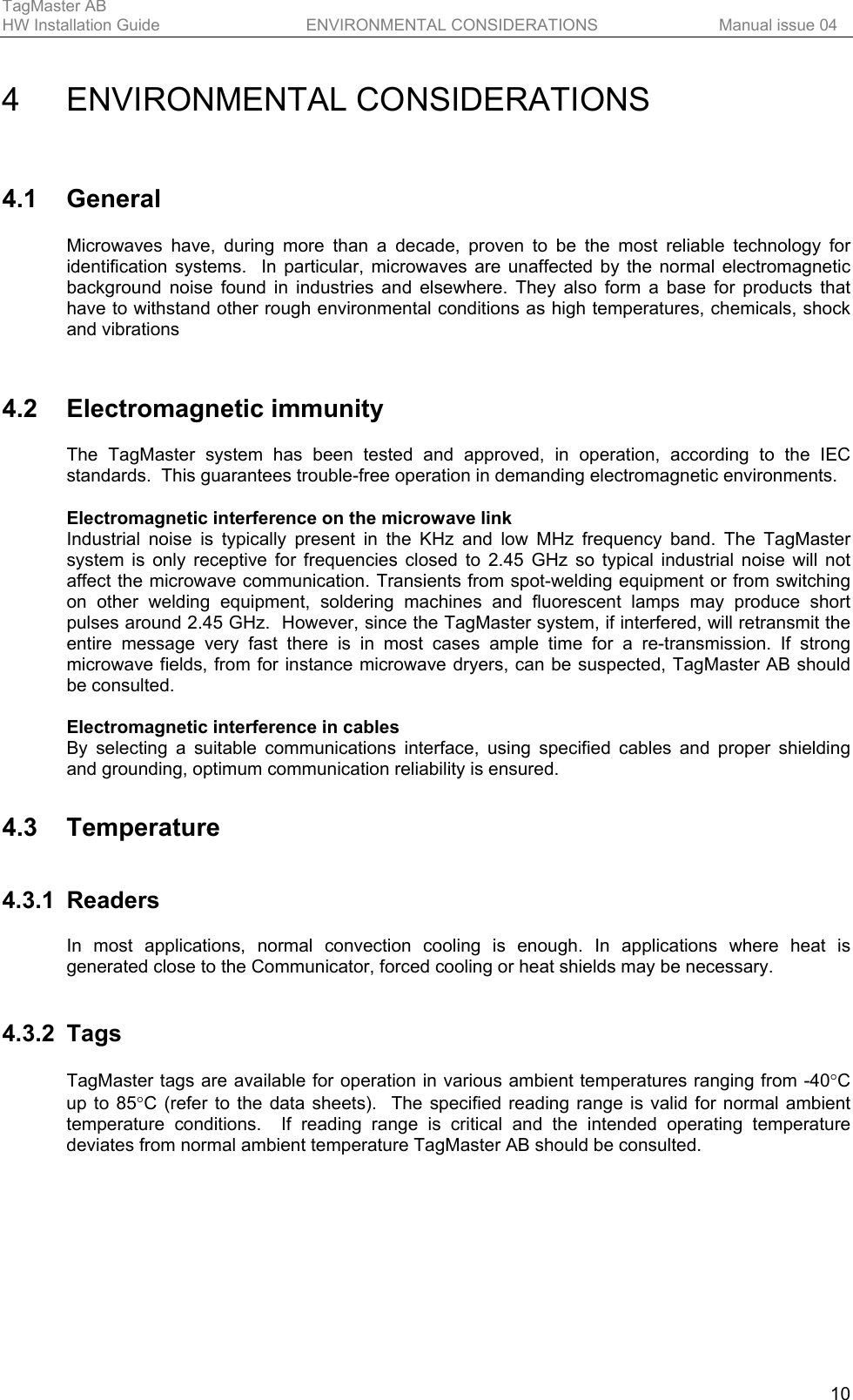 TagMaster AB     HW Installation Guide  ENVIRONMENTAL CONSIDERATIONS  Manual issue 04  10 4 ENVIRONMENTAL CONSIDERATIONS 4.1 General Microwaves have, during more than a decade, proven to be the most reliable technology for identification systems.  In particular, microwaves are unaffected by the normal electromagnetic background noise found in industries and elsewhere. They also form a base for products that have to withstand other rough environmental conditions as high temperatures, chemicals, shock and vibrations   4.2 Electromagnetic immunity The TagMaster system has been tested and approved, in operation, according to the IEC standards.  This guarantees trouble-free operation in demanding electromagnetic environments.  Electromagnetic interference on the microwave link Industrial noise is typically present in the KHz and low MHz frequency band. The TagMaster system is only receptive for frequencies closed to 2.45 GHz so typical industrial noise will not affect the microwave communication. Transients from spot-welding equipment or from switching on other welding equipment, soldering machines and fluorescent lamps may produce short pulses around 2.45 GHz.  However, since the TagMaster system, if interfered, will retransmit the entire message very fast there is in most cases ample time for a re-transmission. If strong microwave fields, from for instance microwave dryers, can be suspected, TagMaster AB should be consulted.  Electromagnetic interference in cables By selecting a suitable communications interface, using specified cables and proper shielding and grounding, optimum communication reliability is ensured. 4.3 Temperature 4.3.1 Readers In most applications, normal convection cooling is enough. In applications where heat is generated close to the Communicator, forced cooling or heat shields may be necessary.   4.3.2 Tags TagMaster tags are available for operation in various ambient temperatures ranging from -40°C up to 85°C (refer to the data sheets).  The specified reading range is valid for normal ambient temperature conditions.  If reading range is critical and the intended operating temperature deviates from normal ambient temperature TagMaster AB should be consulted. 