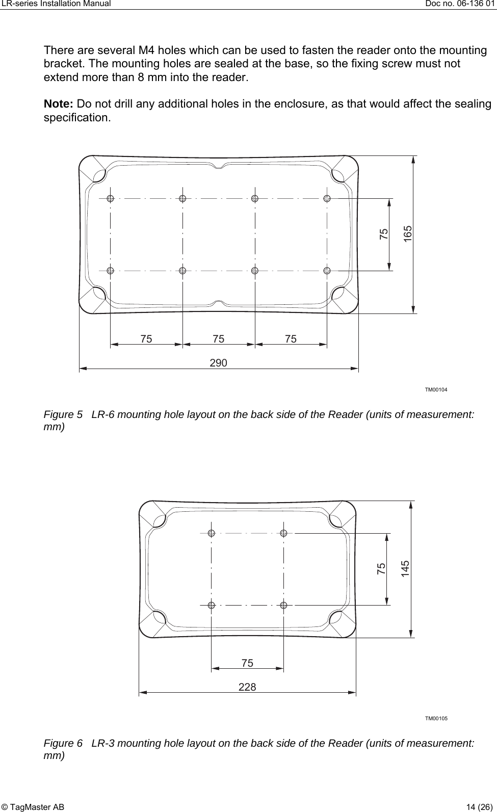 LR-series Installation Manual  Doc no. 06-136 01 There are several M4 holes which can be used to fasten the reader onto the mounting bracket. The mounting holes are sealed at the base, so the fixing screw must not extend more than 8 mm into the reader.  Note: Do not drill any additional holes in the enclosure, as that would affect the sealing specification. TM0010475 757529075165 Figure 5   LR-6 mounting hole layout on the back side of the Reader (units of measurement: mm)   TM001057522875145 Figure 6   LR-3 mounting hole layout on the back side of the Reader (units of measurement: mm) © TagMaster AB  14 (26)   