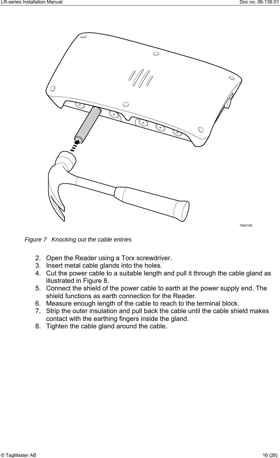 LR-series Installation Manual  Doc no. 06-136 01 TM00106 Figure 7   Knocking out the cable entries  2.  Open the Reader using a Torx screwdriver. 3.  Insert metal cable glands into the holes. 4.  Cut the power cable to a suitable length and pull it through the cable gland as illustrated in Figure 8.  5.  Connect the shield of the power cable to earth at the power supply end. The shield functions as earth connection for the Reader. 6.  Measure enough length of the cable to reach to the terminal block. 7.  Strip the outer insulation and pull back the cable until the cable shield makes contact with the earthing fingers inside the gland. 8.  Tighten the cable gland around the cable. © TagMaster AB  16 (26)   