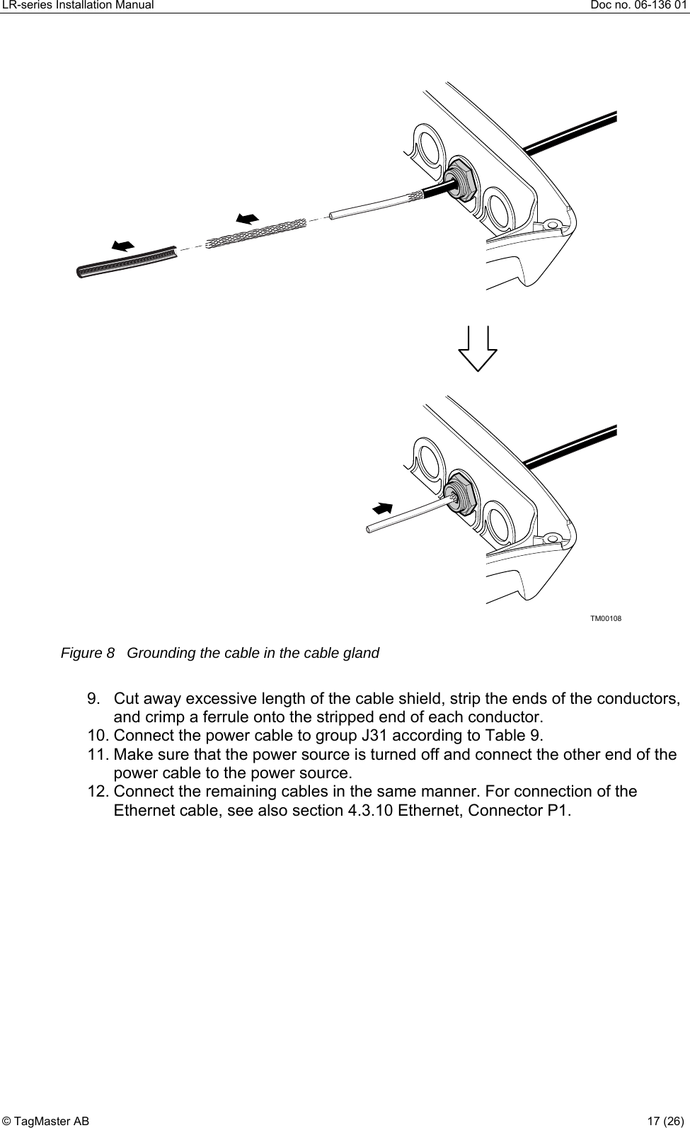 LR-series Installation Manual  Doc no. 06-136 01 TM00108  Figure 8   Grounding the cable in the cable gland  9.  Cut away excessive length of the cable shield, strip the ends of the conductors, and crimp a ferrule onto the stripped end of each conductor. 10. Connect the power cable to group J31 according to Table 9. 11. Make sure that the power source is turned off and connect the other end of the power cable to the power source.  12. Connect the remaining cables in the same manner. For connection of the Ethernet cable, see also section 4.3.10 Ethernet, Connector P1.  © TagMaster AB  17 (26)   