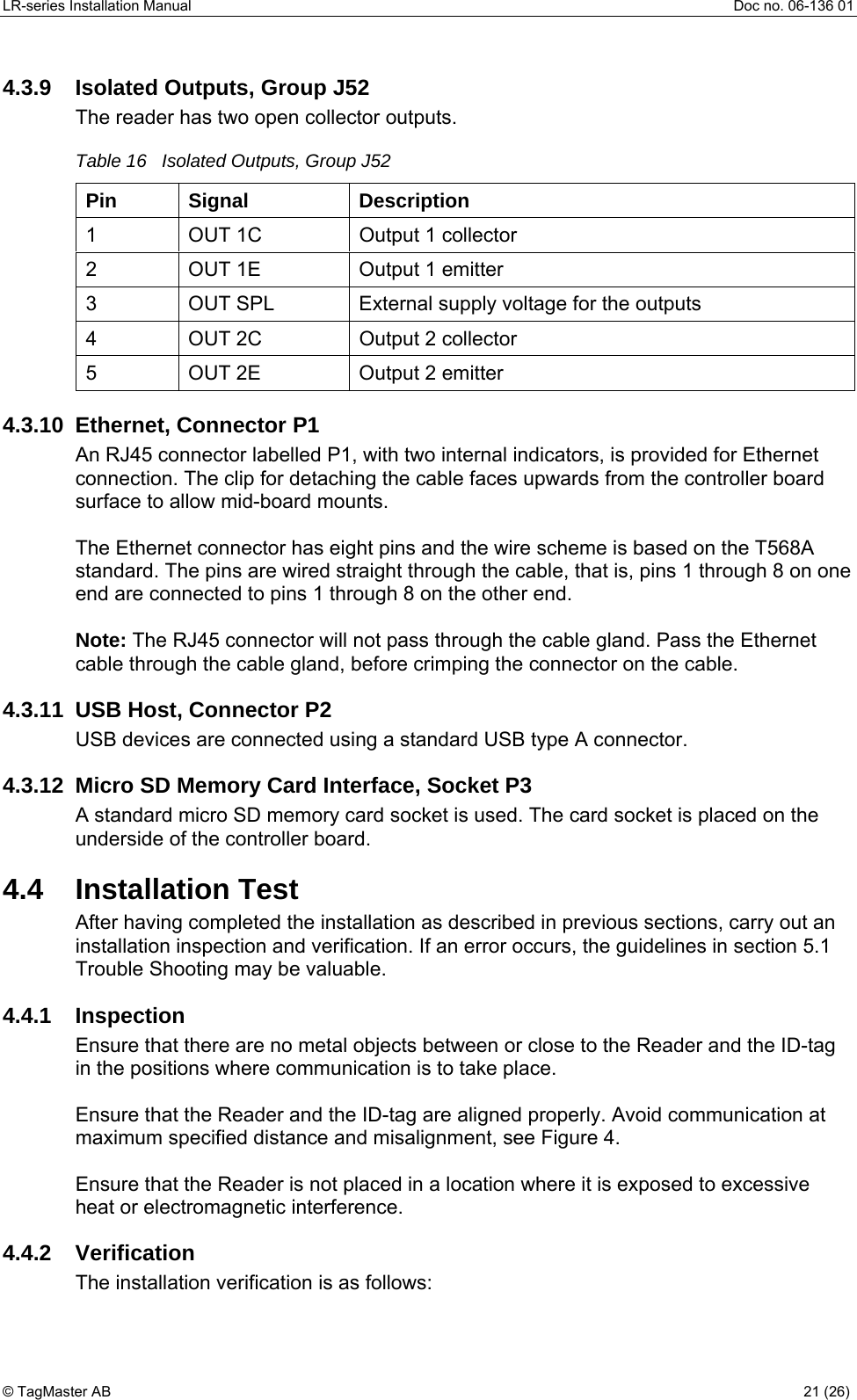 LR-series Installation Manual  Doc no. 06-136 01 4.3.9  Isolated Outputs, Group J52 The reader has two open collector outputs. Table 16   Isolated Outputs, Group J52 Pin Signal  Description 1  OUT 1C  Output 1 collector 2  OUT 1E  Output 1 emitter 3  OUT SPL  External supply voltage for the outputs 4  OUT 2C  Output 2 collector 5  OUT 2E  Output 2 emitter 4.3.10 Ethernet, Connector P1 An RJ45 connector labelled P1, with two internal indicators, is provided for Ethernet connection. The clip for detaching the cable faces upwards from the controller board surface to allow mid-board mounts.   The Ethernet connector has eight pins and the wire scheme is based on the T568A standard. The pins are wired straight through the cable, that is, pins 1 through 8 on one end are connected to pins 1 through 8 on the other end.  Note: The RJ45 connector will not pass through the cable gland. Pass the Ethernet cable through the cable gland, before crimping the connector on the cable. 4.3.11  USB Host, Connector P2 USB devices are connected using a standard USB type A connector.  4.3.12  Micro SD Memory Card Interface, Socket P3 A standard micro SD memory card socket is used. The card socket is placed on the underside of the controller board.  4.4 Installation Test After having completed the installation as described in previous sections, carry out an installation inspection and verification. If an error occurs, the guidelines in section 5.1 Trouble Shooting may be valuable. 4.4.1 Inspection Ensure that there are no metal objects between or close to the Reader and the ID-tag in the positions where communication is to take place.  Ensure that the Reader and the ID-tag are aligned properly. Avoid communication at maximum specified distance and misalignment, see Figure 4.  Ensure that the Reader is not placed in a location where it is exposed to excessive heat or electromagnetic interference.     4.4.2  Verification   The installation verification is as follows:  © TagMaster AB  21 (26)   