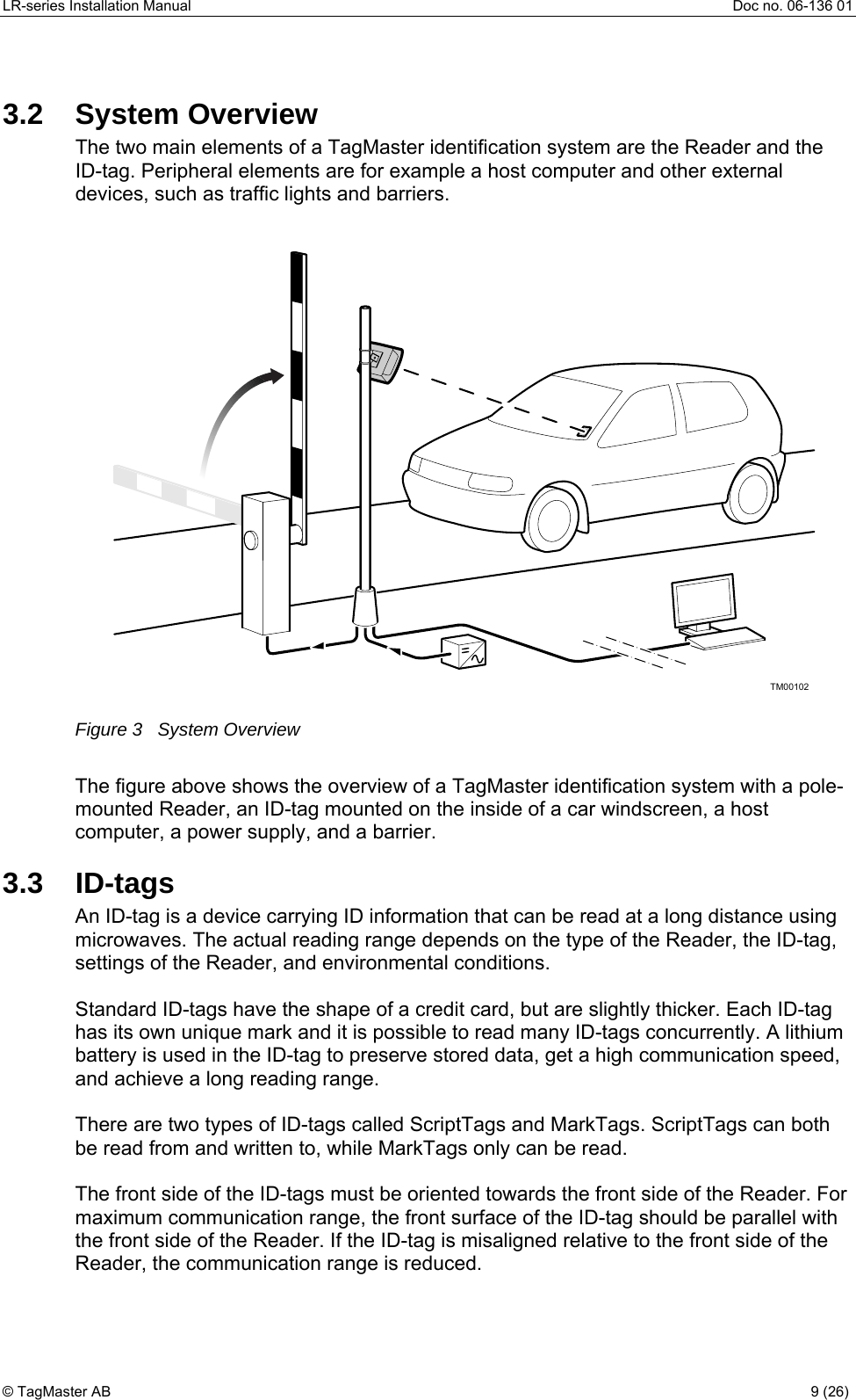 LR-series Installation Manual  Doc no. 06-136 01 3.2 System Overview The two main elements of a TagMaster identification system are the Reader and the ID-tag. Peripheral elements are for example a host computer and other external devices, such as traffic lights and barriers.      TM00102 Figure 3   System Overview  The figure above shows the overview of a TagMaster identification system with a pole-mounted Reader, an ID-tag mounted on the inside of a car windscreen, a host computer, a power supply, and a barrier. 3.3 ID-tags An ID-tag is a device carrying ID information that can be read at a long distance using microwaves. The actual reading range depends on the type of the Reader, the ID-tag, settings of the Reader, and environmental conditions.   Standard ID-tags have the shape of a credit card, but are slightly thicker. Each ID-tag has its own unique mark and it is possible to read many ID-tags concurrently. A lithium battery is used in the ID-tag to preserve stored data, get a high communication speed, and achieve a long reading range.   There are two types of ID-tags called ScriptTags and MarkTags. ScriptTags can both be read from and written to, while MarkTags only can be read.  The front side of the ID-tags must be oriented towards the front side of the Reader. For maximum communication range, the front surface of the ID-tag should be parallel with the front side of the Reader. If the ID-tag is misaligned relative to the front side of the Reader, the communication range is reduced. © TagMaster AB  9 (26)   