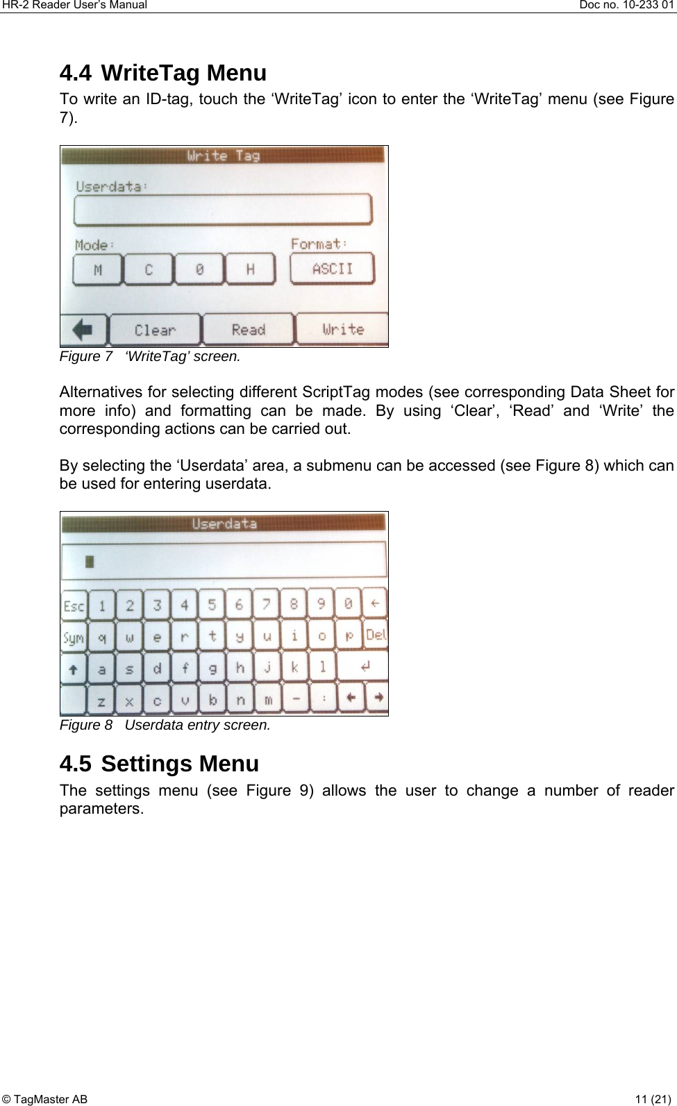 HR-2 Reader User’s Manual  Doc no. 10-233 01 © TagMaster AB  11 (21)   4.4 WriteTag Menu To write an ID-tag, touch the ‘WriteTag’ icon to enter the ‘WriteTag’ menu (see Figure 7).   Figure 7   ‘WriteTag’ screen.  Alternatives for selecting different ScriptTag modes (see corresponding Data Sheet for more info) and formatting can be made. By using ‘Clear’, ‘Read’ and ‘Write’ the corresponding actions can be carried out.  By selecting the ‘Userdata’ area, a submenu can be accessed (see Figure 8) which can be used for entering userdata.   Figure 8   Userdata entry screen. 4.5 Settings Menu The settings menu (see Figure 9) allows the user to change a number of reader parameters. 