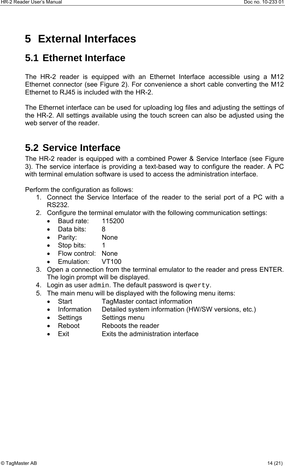 HR-2 Reader User’s Manual  Doc no. 10-233 01 © TagMaster AB  14 (21)   5 External Interfaces 5.1 Ethernet Interface  The HR-2 reader is equipped with an Ethernet Interface accessible using a M12 Ethernet connector (see Figure 2). For convenience a short cable converting the M12 Ethernet to RJ45 is included with the HR-2.  The Ethernet interface can be used for uploading log files and adjusting the settings of the HR-2. All settings available using the touch screen can also be adjusted using the web server of the reader.  5.2 Service Interface The HR-2 reader is equipped with a combined Power &amp; Service Interface (see Figure 3). The service interface is providing a text-based way to configure the reader. A PC with terminal emulation software is used to access the administration interface.  Perform the configuration as follows: 1.  Connect the Service Interface of the reader to the serial port of a PC with a RS232. 2.  Configure the terminal emulator with the following communication settings: • Baud rate:  115200 • Data bits:  8 • Parity:  None • Stop bits:  1 • Flow control: None • Emulation:  VT100 3.  Open a connection from the terminal emulator to the reader and press ENTER. The login prompt will be displayed. 4.  Login as user admin. The default password is qwerty. 5.  The main menu will be displayed with the following menu items: •  Start  TagMaster contact information •  Information  Detailed system information (HW/SW versions, etc.) • Settings  Settings menu •  Reboot  Reboots the reader •  Exit  Exits the administration interface 