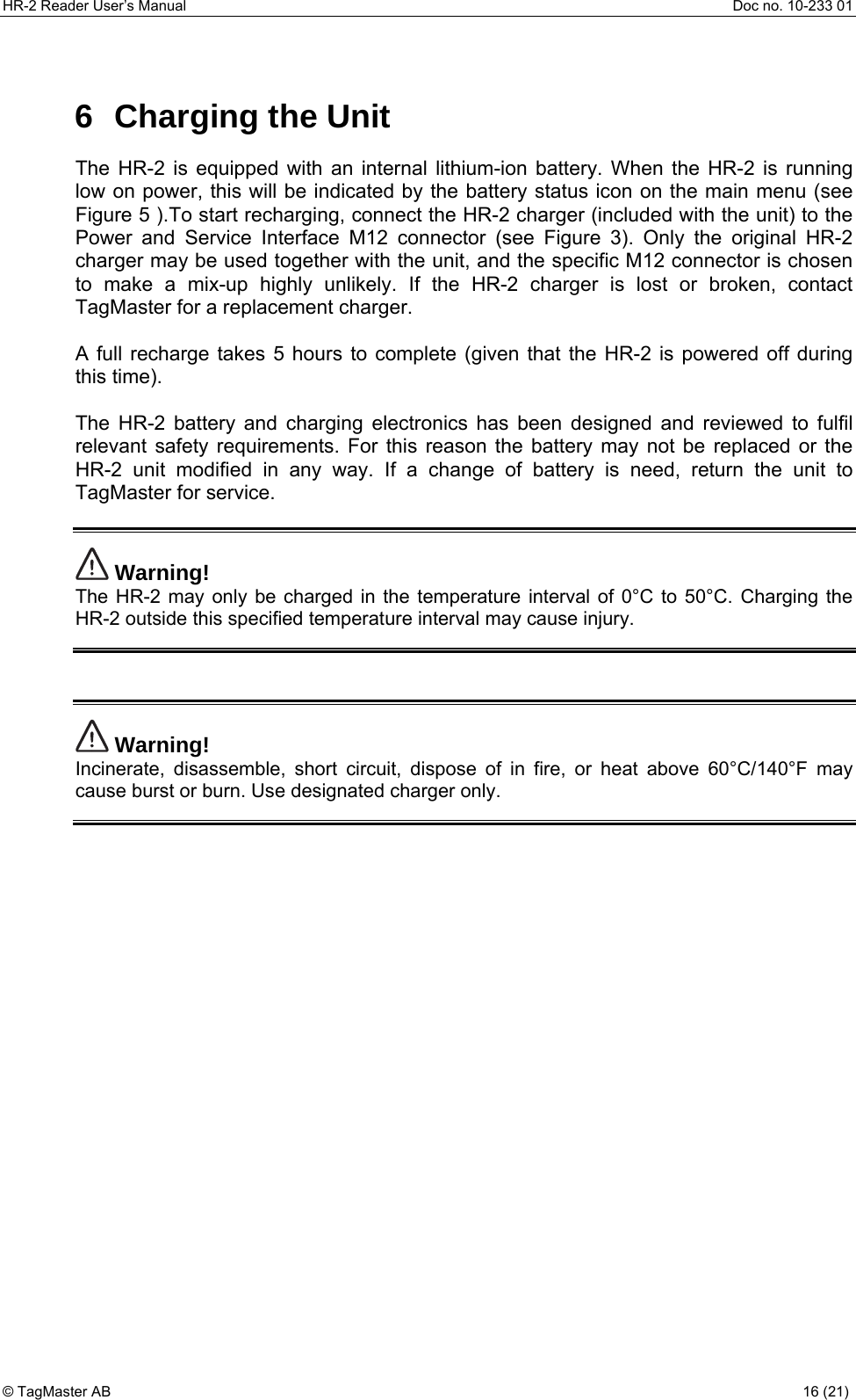 HR-2 Reader User’s Manual  Doc no. 10-233 01 © TagMaster AB  16 (21)   6 Charging the Unit The HR-2 is equipped with an internal lithium-ion battery. When the HR-2 is running low on power, this will be indicated by the battery status icon on the main menu (see Figure 5 ).To start recharging, connect the HR-2 charger (included with the unit) to the Power and Service Interface M12 connector (see Figure 3). Only the original HR-2 charger may be used together with the unit, and the specific M12 connector is chosen to make a mix-up highly unlikely. If the HR-2 charger is lost or broken, contact TagMaster for a replacement charger.  A full recharge takes 5 hours to complete (given that the HR-2 is powered off during this time).  The HR-2 battery and charging electronics has been designed and reviewed to fulfil relevant safety requirements. For this reason the battery may not be replaced or the HR-2 unit modified in any way. If a change of battery is need, return the unit to TagMaster for service.   Warning! The HR-2 may only be charged in the temperature interval of 0°C to 50°C. Charging the HR-2 outside this specified temperature interval may cause injury.     Warning! Incinerate, disassemble, short circuit, dispose of in fire, or heat above 60°C/140°F may cause burst or burn. Use designated charger only.        