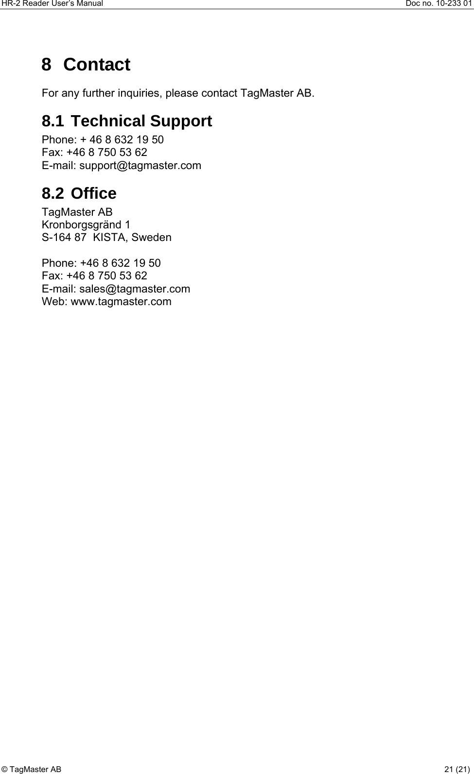 HR-2 Reader User’s Manual  Doc no. 10-233 01 © TagMaster AB  21 (21)   8 Contact For any further inquiries, please contact TagMaster AB. 8.1 Technical Support Phone: + 46 8 632 19 50 Fax: +46 8 750 53 62 E-mail: support@tagmaster.com 8.2 Office TagMaster AB Kronborgsgränd 1 S-164 87  KISTA, Sweden  Phone: +46 8 632 19 50 Fax: +46 8 750 53 62 E-mail: sales@tagmaster.com Web: www.tagmaster.com 