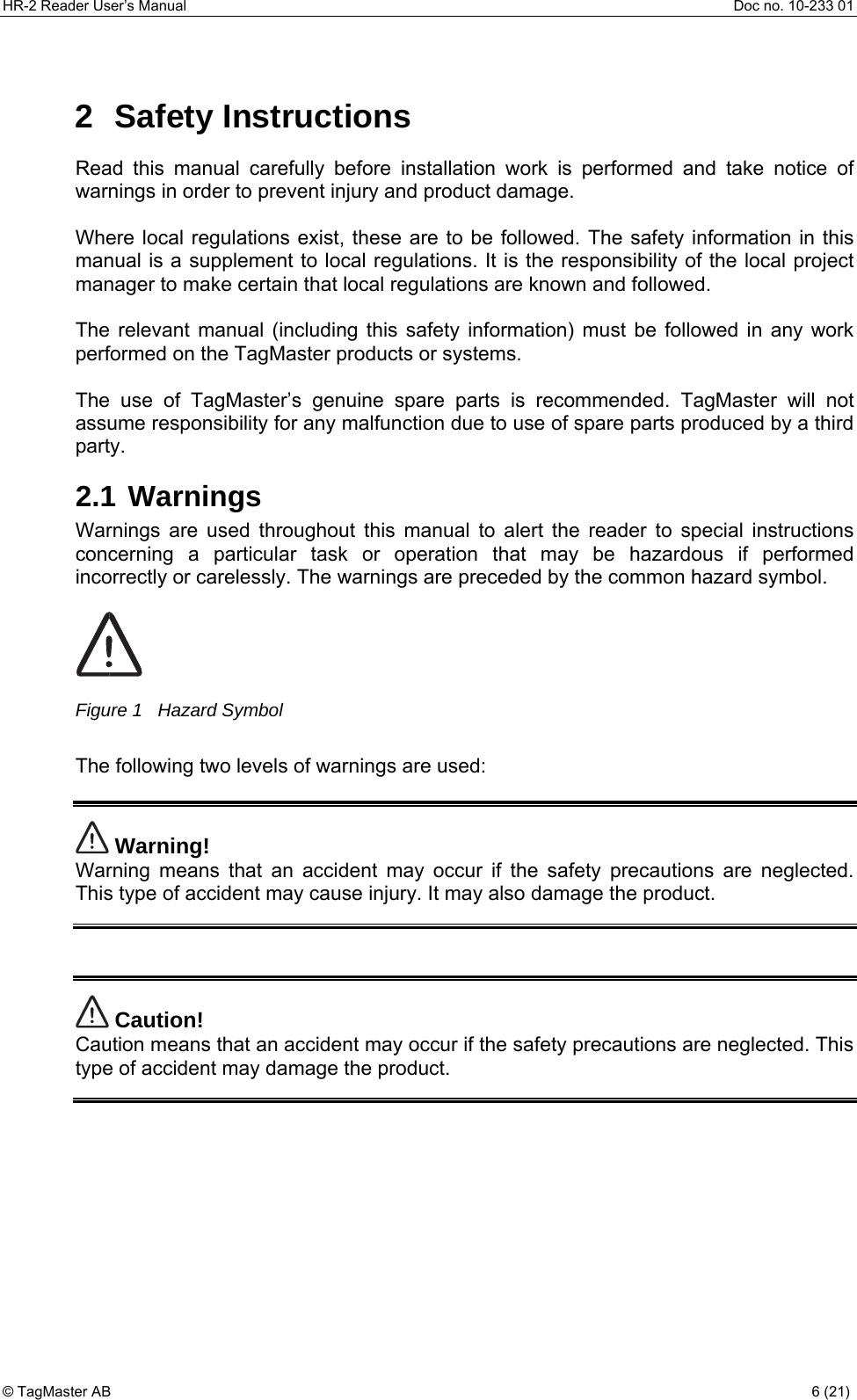 HR-2 Reader User’s Manual  Doc no. 10-233 01 © TagMaster AB  6 (21)   2 Safety Instructions Read this manual carefully before installation work is performed and take notice of warnings in order to prevent injury and product damage.   Where local regulations exist, these are to be followed. The safety information in this manual is a supplement to local regulations. It is the responsibility of the local project manager to make certain that local regulations are known and followed.  The relevant manual (including this safety information) must be followed in any work performed on the TagMaster products or systems.   The use of TagMaster’s genuine spare parts is recommended. TagMaster will not assume responsibility for any malfunction due to use of spare parts produced by a third party.  2.1 Warnings Warnings are used throughout this manual to alert the reader to special instructions concerning a particular task or operation that may be hazardous if performed incorrectly or carelessly. The warnings are preceded by the common hazard symbol.   Figure 1   Hazard Symbol  The following two levels of warnings are used:   Warning! Warning means that an accident may occur if the safety precautions are neglected. This type of accident may cause injury. It may also damage the product.    Caution! Caution means that an accident may occur if the safety precautions are neglected. This type of accident may damage the product.   