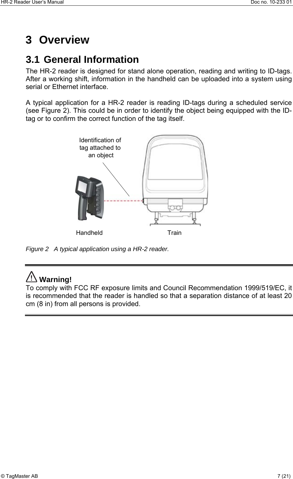 HR-2 Reader User’s Manual  Doc no. 10-233 01 © TagMaster AB  7 (21)   3 Overview 3.1 General Information The HR-2 reader is designed for stand alone operation, reading and writing to ID-tags. After a working shift, information in the handheld can be uploaded into a system using serial or Ethernet interface.  A typical application for a HR-2 reader is reading ID-tags during a scheduled service (see Figure 2). This could be in order to identify the object being equipped with the ID-tag or to confirm the correct function of the tag itself.  HandheldIdentification of tag attached to an objectTrain Figure 2   A typical application using a HR-2 reader.   Warning! To comply with FCC RF exposure limits and Council Recommendation 1999/519/EC, it is recommended that the reader is handled so that a separation distance of at least 20 cm (8 in) from all persons is provided.   