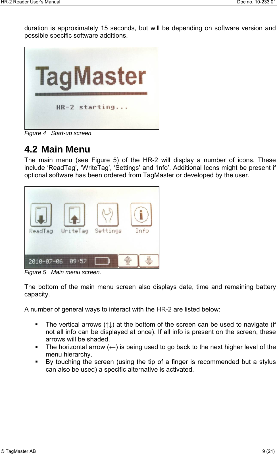 HR-2 Reader User’s Manual  Doc no. 10-233 01 © TagMaster AB  9 (21)   duration is approximately 15 seconds, but will be depending on software version and possible specific software additions.   Figure 4   Start-up screen. 4.2 Main Menu The main menu (see Figure 5) of the HR-2 will display a number of icons. These include ‘ReadTag’, ‘WriteTag’, ‘Settings’ and ‘Info’. Additional Icons might be present if optional software has been ordered from TagMaster or developed by the user.   Figure 5   Main menu screen.   The bottom of the main menu screen also displays date, time and remaining battery capacity.  A number of general ways to interact with the HR-2 are listed below:     The vertical arrows (↑↓) at the bottom of the screen can be used to navigate (if not all info can be displayed at once). If all info is present on the screen, these arrows will be shaded.    The horizontal arrow (←) is being used to go back to the next higher level of the menu hierarchy.   By touching the screen (using the tip of a finger is recommended but a stylus can also be used) a specific alternative is activated.        