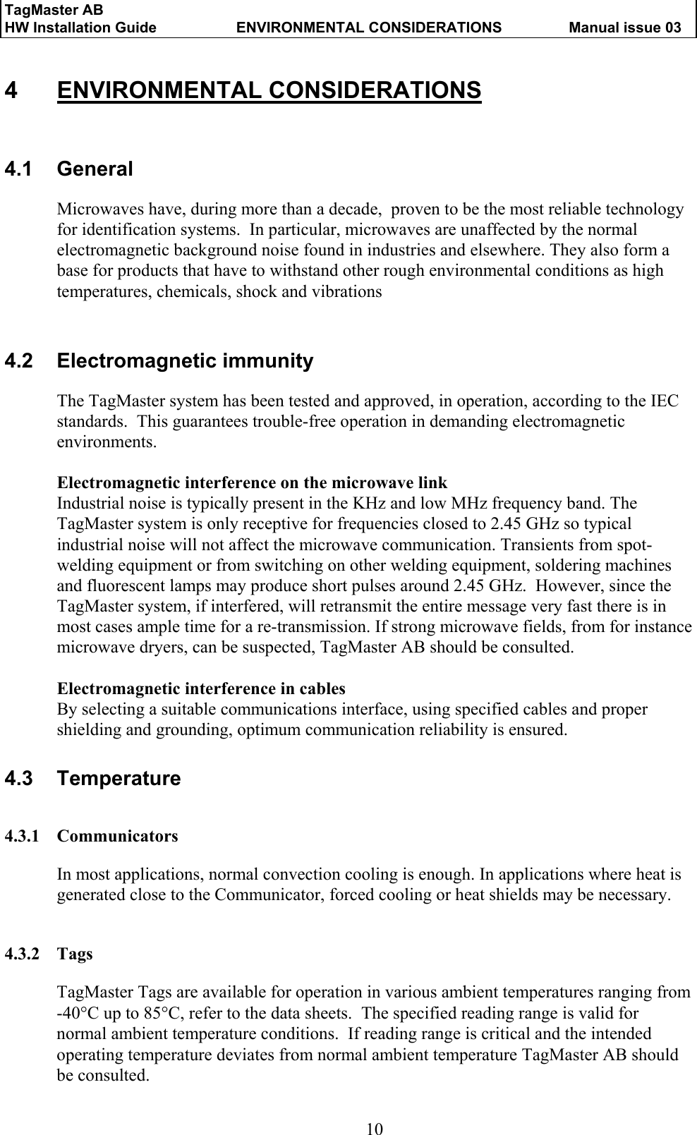 TagMaster AB     HW Installation Guide  ENVIRONMENTAL CONSIDERATIONS  Manual issue 03  10 4 ENVIRONMENTAL CONSIDERATIONS 4.1 General Microwaves have, during more than a decade,  proven to be the most reliable technology for identification systems.  In particular, microwaves are unaffected by the normal electromagnetic background noise found in industries and elsewhere. They also form a base for products that have to withstand other rough environmental conditions as high temperatures, chemicals, shock and vibrations   4.2 Electromagnetic immunity The TagMaster system has been tested and approved, in operation, according to the IEC standards.  This guarantees trouble-free operation in demanding electromagnetic environments.  Electromagnetic interference on the microwave link Industrial noise is typically present in the KHz and low MHz frequency band. The TagMaster system is only receptive for frequencies closed to 2.45 GHz so typical industrial noise will not affect the microwave communication. Transients from spot-welding equipment or from switching on other welding equipment, soldering machines and fluorescent lamps may produce short pulses around 2.45 GHz.  However, since the TagMaster system, if interfered, will retransmit the entire message very fast there is in most cases ample time for a re-transmission. If strong microwave fields, from for instance microwave dryers, can be suspected, TagMaster AB should be consulted.  Electromagnetic interference in cables By selecting a suitable communications interface, using specified cables and proper shielding and grounding, optimum communication reliability is ensured. 4.3 Temperature 4.3.1 Communicators In most applications, normal convection cooling is enough. In applications where heat is generated close to the Communicator, forced cooling or heat shields may be necessary.   4.3.2 Tags TagMaster Tags are available for operation in various ambient temperatures ranging from -40°C up to 85°C, refer to the data sheets.  The specified reading range is valid for normal ambient temperature conditions.  If reading range is critical and the intended operating temperature deviates from normal ambient temperature TagMaster AB should be consulted. 