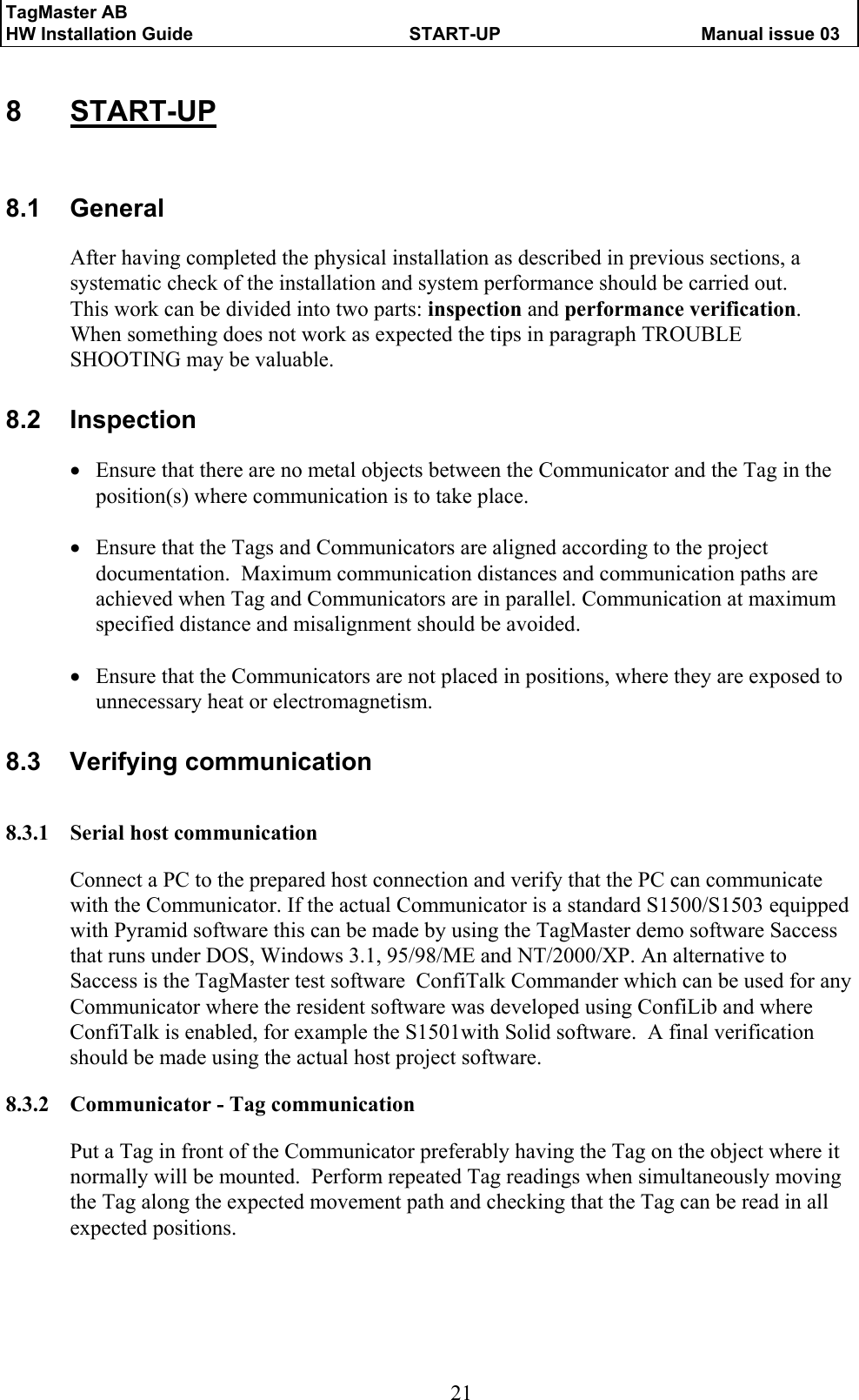 TagMaster AB     HW Installation Guide  START-UP  Manual issue 03  21 8 START-UP 8.1 General After having completed the physical installation as described in previous sections, a systematic check of the installation and system performance should be carried out. This work can be divided into two parts: inspection and performance verification. When something does not work as expected the tips in paragraph TROUBLE SHOOTING may be valuable.  8.2 Inspection • Ensure that there are no metal objects between the Communicator and the Tag in the position(s) where communication is to take place.  • Ensure that the Tags and Communicators are aligned according to the project documentation.  Maximum communication distances and communication paths are achieved when Tag and Communicators are in parallel. Communication at maximum specified distance and misalignment should be avoided.  • Ensure that the Communicators are not placed in positions, where they are exposed to unnecessary heat or electromagnetism. 8.3 Verifying communication 8.3.1 Serial host communication  Connect a PC to the prepared host connection and verify that the PC can communicate with the Communicator. If the actual Communicator is a standard S1500/S1503 equipped with Pyramid software this can be made by using the TagMaster demo software Saccess that runs under DOS, Windows 3.1, 95/98/ME and NT/2000/XP. An alternative to Saccess is the TagMaster test software  ConfiTalk Commander which can be used for any Communicator where the resident software was developed using ConfiLib and where ConfiTalk is enabled, for example the S1501with Solid software.  A final verification should be made using the actual host project software.  8.3.2 Communicator - Tag communication Put a Tag in front of the Communicator preferably having the Tag on the object where it normally will be mounted.  Perform repeated Tag readings when simultaneously moving the Tag along the expected movement path and checking that the Tag can be read in all expected positions.     