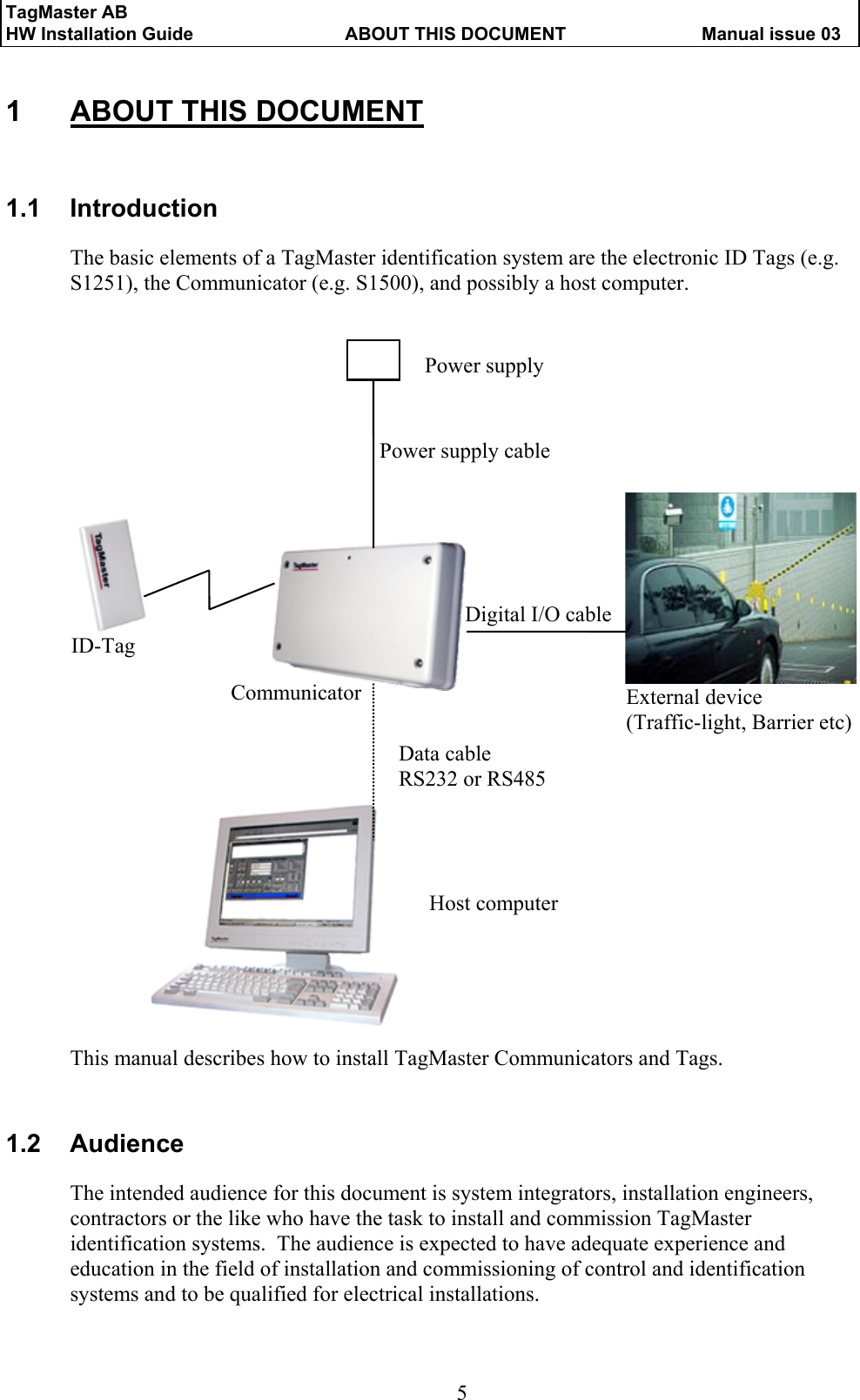TagMaster AB     HW Installation Guide  ABOUT THIS DOCUMENT  Manual issue 03  5 Host computer 1  ABOUT THIS DOCUMENT 1.1 Introduction The basic elements of a TagMaster identification system are the electronic ID Tags (e.g. S1251), the Communicator (e.g. S1500), and possibly a host computer.                               This manual describes how to install TagMaster Communicators and Tags.   1.2 Audience The intended audience for this document is system integrators, installation engineers, contractors or the like who have the task to install and commission TagMaster identification systems.  The audience is expected to have adequate experience and education in the field of installation and commissioning of control and identification systems and to be qualified for electrical installations.  ID-Tag Power supply External device (Traffic-light, Barrier etc) Power supply cable Digital I/O cable Data cable   RS232 or RS485 Communicator