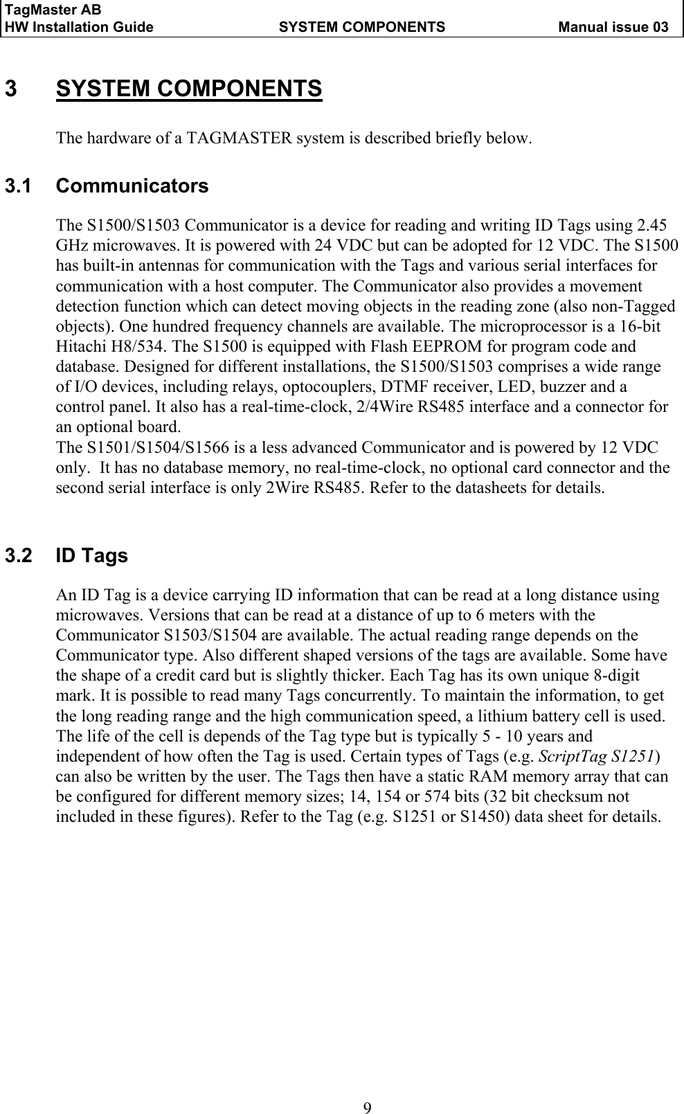 TagMaster AB     HW Installation Guide  SYSTEM COMPONENTS  Manual issue 03  9 3 SYSTEM COMPONENTS The hardware of a TAGMASTER system is described briefly below. 3.1 Communicators The S1500/S1503 Communicator is a device for reading and writing ID Tags using 2.45 GHz microwaves. It is powered with 24 VDC but can be adopted for 12 VDC. The S1500 has built-in antennas for communication with the Tags and various serial interfaces for communication with a host computer. The Communicator also provides a movement detection function which can detect moving objects in the reading zone (also non-Tagged objects). One hundred frequency channels are available. The microprocessor is a 16-bit Hitachi H8/534. The S1500 is equipped with Flash EEPROM for program code and database. Designed for different installations, the S1500/S1503 comprises a wide range of I/O devices, including relays, optocouplers, DTMF receiver, LED, buzzer and a control panel. It also has a real-time-clock, 2/4Wire RS485 interface and a connector for an optional board.  The S1501/S1504/S1566 is a less advanced Communicator and is powered by 12 VDC only.  It has no database memory, no real-time-clock, no optional card connector and the second serial interface is only 2Wire RS485. Refer to the datasheets for details.  3.2 ID Tags An ID Tag is a device carrying ID information that can be read at a long distance using microwaves. Versions that can be read at a distance of up to 6 meters with the Communicator S1503/S1504 are available. The actual reading range depends on the Communicator type. Also different shaped versions of the tags are available. Some have the shape of a credit card but is slightly thicker. Each Tag has its own unique 8-digit mark. It is possible to read many Tags concurrently. To maintain the information, to get the long reading range and the high communication speed, a lithium battery cell is used.  The life of the cell is depends of the Tag type but is typically 5 - 10 years and independent of how often the Tag is used. Certain types of Tags (e.g. ScriptTag S1251) can also be written by the user. The Tags then have a static RAM memory array that can be configured for different memory sizes; 14, 154 or 574 bits (32 bit checksum not included in these figures). Refer to the Tag (e.g. S1251 or S1450) data sheet for details. 