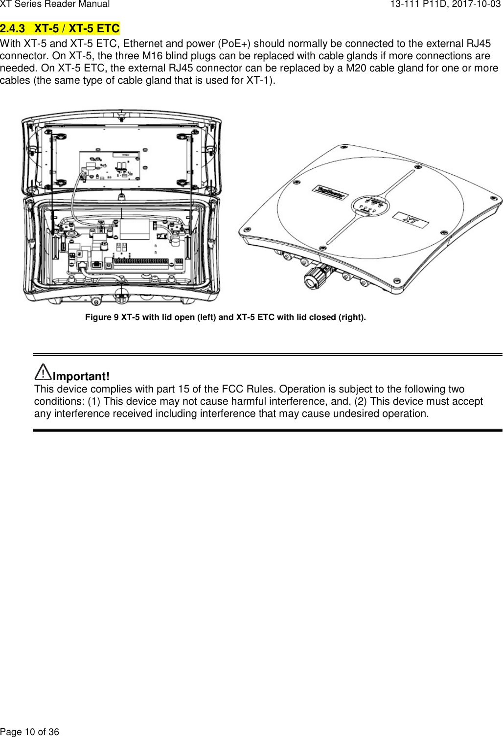 XT Series Reader Manual  13-111 P11D, 2017-10-03  Page 10 of 36 2.4.3  XT-5 / XT-5 ETC With XT-5 and XT-5 ETC, Ethernet and power (PoE+) should normally be connected to the external RJ45 connector. On XT-5, the three M16 blind plugs can be replaced with cable glands if more connections are needed. On XT-5 ETC, the external RJ45 connector can be replaced by a M20 cable gland for one or more cables (the same type of cable gland that is used for XT-1).         Important! This device complies with part 15 of the FCC Rules. Operation is subject to the following two conditions: (1) This device may not cause harmful interference, and, (2) This device must accept any interference received including interference that may cause undesired operation.    Figure 9 XT-5 with lid open (left) and XT-5 ETC with lid closed (right). 
