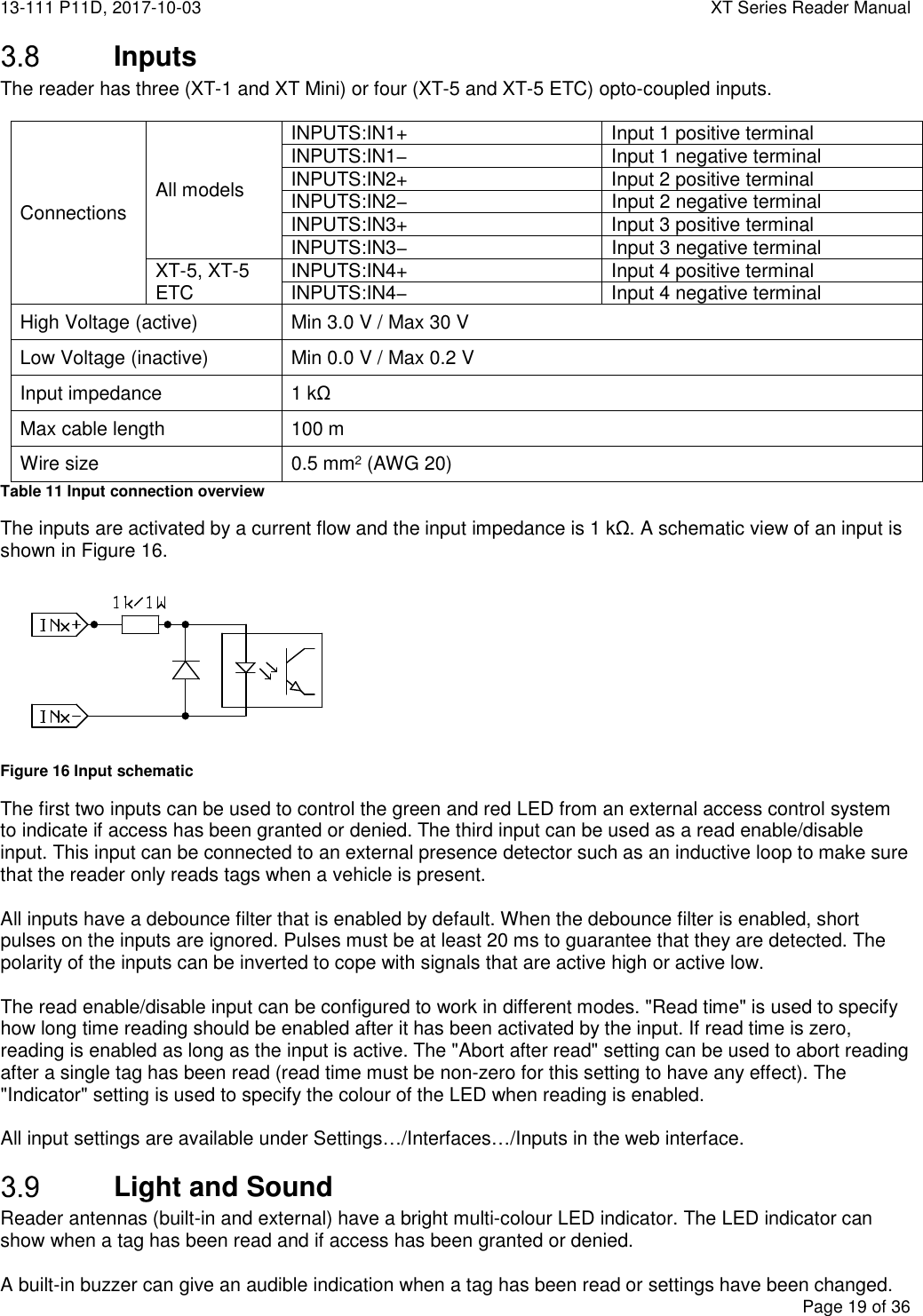 13-111 P11D, 2017-10-03  XT Series Reader Manual  Page 19 of 36   Inputs The reader has three (XT-1 and XT Mini) or four (XT-5 and XT-5 ETC) opto-coupled inputs.   Connections  All models INPUTS:IN1+ Input 1 positive terminal INPUTS:IN1− Input 1 negative terminal INPUTS:IN2+ Input 2 positive terminal INPUTS:IN2−  Input 2 negative terminal INPUTS:IN3+ Input 3 positive terminal INPUTS:IN3−  Input 3 negative terminal XT-5, XT-5 ETC INPUTS:IN4+ Input 4 positive terminal INPUTS:IN4− Input 4 negative terminal High Voltage (active)  Min 3.0 V / Max 30 V Low Voltage (inactive)  Min 0.0 V / Max 0.2 V Input impedance  1 kΩ Max cable length  100 m Wire size  0.5 mm2 (AWG 20) Table 11 Input connection overview The inputs are activated by a current flow and the input impedance is 1 kΩ. A schematic view of an input is shown in Figure 16.  Figure 16 Input schematic The first two inputs can be used to control the green and red LED from an external access control system to indicate if access has been granted or denied. The third input can be used as a read enable/disable input. This input can be connected to an external presence detector such as an inductive loop to make sure that the reader only reads tags when a vehicle is present.  All inputs have a debounce filter that is enabled by default. When the debounce filter is enabled, short pulses on the inputs are ignored. Pulses must be at least 20 ms to guarantee that they are detected. The polarity of the inputs can be inverted to cope with signals that are active high or active low.  The read enable/disable input can be configured to work in different modes. &quot;Read time&quot; is used to specify how long time reading should be enabled after it has been activated by the input. If read time is zero, reading is enabled as long as the input is active. The &quot;Abort after read&quot; setting can be used to abort reading after a single tag has been read (read time must be non-zero for this setting to have any effect). The &quot;Indicator&quot; setting is used to specify the colour of the LED when reading is enabled.  All input settings are available under Settings…/Interfaces…/Inputs in the web interface.  Light and Sound Reader antennas (built-in and external) have a bright multi-colour LED indicator. The LED indicator can show when a tag has been read and if access has been granted or denied.  A built-in buzzer can give an audible indication when a tag has been read or settings have been changed. 