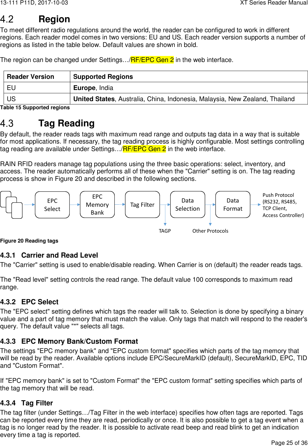 13-111 P11D, 2017-10-03  XT Series Reader Manual  Page 25 of 36   Region To meet different radio regulations around the world, the reader can be configured to work in different regions. Each reader model comes in two versions: EU and US. Each reader version supports a number of regions as listed in the table below. Default values are shown in bold.  The region can be changed under Settings…/RF/EPC Gen 2 in the web interface.  Reader Version Supported Regions EU Europe, India US United States, Australia, China, Indonesia, Malaysia, New Zealand, Thailand Table 15 Supported regions  Tag Reading By default, the reader reads tags with maximum read range and outputs tag data in a way that is suitable for most applications. If necessary, the tag reading process is highly configurable. Most settings controlling tag reading are available under Settings…/RF/EPC Gen 2 in the web interface.  RAIN RFID readers manage tag populations using the three basic operations: select, inventory, and access. The reader automatically performs all of these when the &quot;Carrier&quot; setting is on. The tag reading process is show in Figure 20 and described in the following sections.   Figure 20 Reading tags 4.3.1  Carrier and Read Level The &quot;Carrier&quot; setting is used to enable/disable reading. When Carrier is on (default) the reader reads tags.  The &quot;Read level&quot; setting controls the read range. The default value 100 corresponds to maximum read range. 4.3.2  EPC Select The &quot;EPC select&quot; setting defines which tags the reader will talk to. Selection is done by specifying a binary value and a part of tag memory that must match the value. Only tags that match will respond to the reader&apos;s query. The default value &quot;*&quot; selects all tags. 4.3.3  EPC Memory Bank/Custom Format The settings &quot;EPC memory bank&quot; and &quot;EPC custom format&quot; specifies which parts of the tag memory that will be read by the reader. Available options include EPC/SecureMarkID (default), SecureMarkID, EPC, TID and &quot;Custom Format&quot;.  If &quot;EPC memory bank&quot; is set to &quot;Custom Format&quot; the &quot;EPC custom format&quot; setting specifies which parts of the tag memory that will be read. 4.3.4  Tag Filter The tag filter (under Settings…/Tag Filter in the web interface) specifies how often tags are reported. Tags can be reported every time they are read, periodically or once. It is also possible to get a tag event when a tag is no longer read by the reader. It is possible to activate read beep and read blink to get an indication every time a tag is reported. EPC Select Tag Filter Data SelectionData FormatEPC MemoryBankTAGP Other ProtocolsPush Protocol(RS232, RS485,TCP Client,Access Controller)