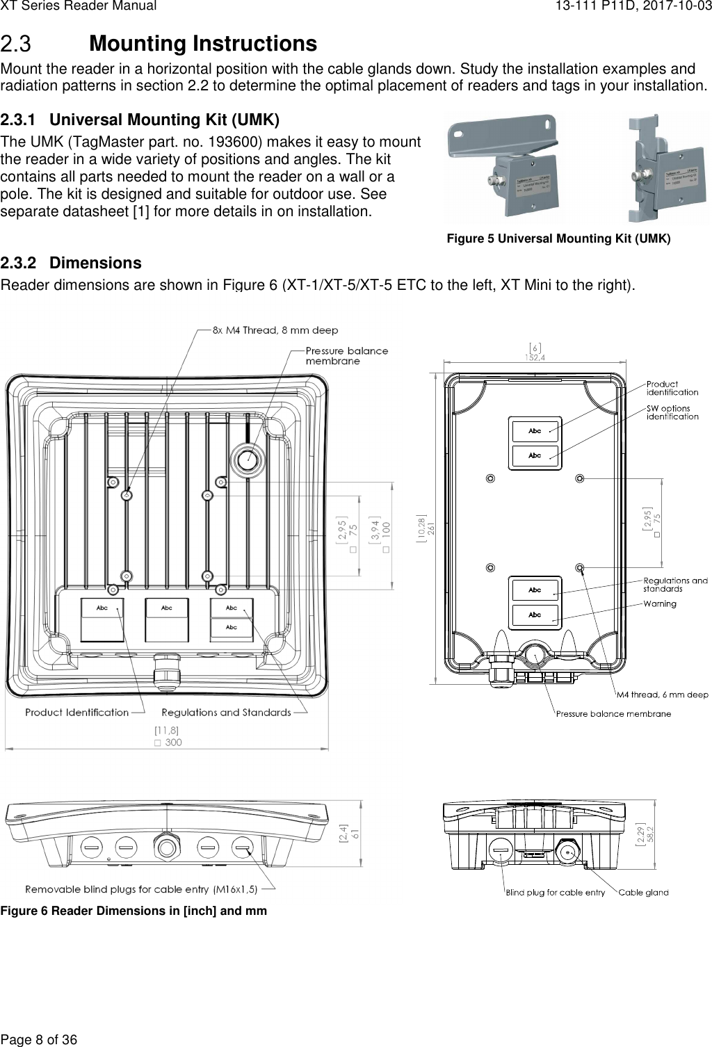 XT Series Reader Manual  13-111 P11D, 2017-10-03  Page 8 of 36  Mounting Instructions Mount the reader in a horizontal position with the cable glands down. Study the installation examples and radiation patterns in section 2.2 to determine the optimal placement of readers and tags in your installation. 2.3.1  Universal Mounting Kit (UMK) The UMK (TagMaster part. no. 193600) makes it easy to mount the reader in a wide variety of positions and angles. The kit contains all parts needed to mount the reader on a wall or a pole. The kit is designed and suitable for outdoor use. See separate datasheet [1] for more details in on installation.  2.3.2  Dimensions Reader dimensions are shown in Figure 6 (XT-1/XT-5/XT-5 ETC to the left, XT Mini to the right).   Figure 6 Reader Dimensions in [inch] and mm  Figure 5 Universal Mounting Kit (UMK) 
