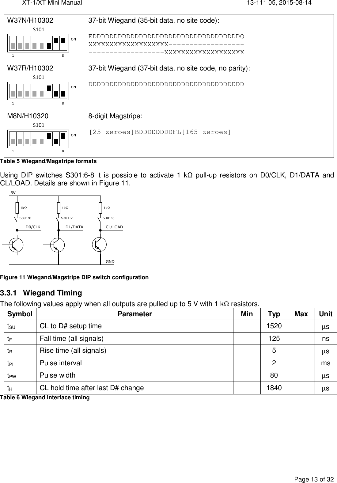 XT-1/XT Mini Manual     13-111 05, 2015-08-14  Page 13 of 32  W37N/H10302  37-bit Wiegand (35-bit data, no site code):  EDDDDDDDDDDDDDDDDDDDDDDDDDDDDDDDDDDDO XXXXXXXXXXXXXXXXXXX------------------ ------------------XXXXXXXXXXXXXXXXXXX W37R/H10302  37-bit Wiegand (37-bit data, no site code, no parity):  DDDDDDDDDDDDDDDDDDDDDDDDDDDDDDDDDDDDD M8N/H10320  8-digit Magstripe:  [25 zeroes]BDDDDDDDDFL[165 zeroes] Table 5 Wiegand/Magstripe formats Using  DIP switches S301:6-8 it is possible to activate 1 kΩ pull-up  resistors on D0/CLK,  D1/DATA  and CL/LOAD. Details are shown in Figure 11.  Figure 11 Wiegand/Magstripe DIP switch configuration 3.3.1  Wiegand Timing The following values apply when all outputs are pulled up to 5 V with 1 kΩ resistors. Symbol Parameter Min Typ Max Unit tSU  CL to D# setup time    1520    µs tF  Fall time (all signals)    125    ns tR  Rise time (all signals)    5    µs tPI  Pulse interval    2    ms tPW  Pulse width    80    µs tH  CL hold time after last D# change    1840    µs Table 6 Wiegand interface timing 1 8ONS1011 8ONS1011 8ONS101 S301:6 1kΩ D0/CLK 5V  S301:7 1kΩ D1/DATA  S301:8 1kΩ CL/LOAD GND 