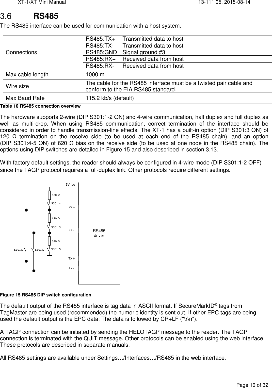 XT-1/XT Mini Manual     13-111 05, 2015-08-14  Page 16 of 32   RS485 The RS485 interface can be used for communication with a host system.  Connections RS485:TX+  Transmitted data to host RS485:TX-  Transmitted data to host RS485:GND Signal ground #3 RS485:RX+  Received data from host RS485:RX-  Received data from host Max cable length  1000 m Wire size  The cable for the RS485 interface must be a twisted pair cable and conform to the EIA RS485 standard. Max Baud Rate  115.2 kb/s (default) Table 10 RS485 connection overview The hardware supports 2-wire (DIP S301:1-2 ON) and 4-wire communication, half duplex and full duplex as well  as  multi-drop.  When  using  RS485  communication,  correct  termination  of  the  interface  should  be considered in order to handle transmission-line effects. The XT-1 has a built-in option (DIP S301:3 ON) of 120  Ω  termination  on  the  receive  side  (to  be  used  at  each  end  of  the  RS485  chain),  and  an  option (DIP S301:4-5 ON) of 620 Ω bias on the receive side (to be used at one node in the RS485 chain). The options using DIP switches are detailed in Figure 15 and also described in section 3.13.  With factory default settings, the reader should always be configured in 4-wire mode (DIP S301:1-2 OFF) since the TAGP protocol requires a full-duplex link. Other protocols require different settings.  Figure 15 RS485 DIP switch configuration The default output of the RS485 interface is tag data in ASCII format. If SecureMarkID® tags from TagMaster are being used (recommended) the numeric identity is sent out. If other EPC tags are being used the default output is the EPC data. The data is followed by CR+LF (&quot;\r\n&quot;).  A TAGP connection can be initiated by sending the HELOTAGP message to the reader. The TAGP connection is terminated with the QUIT message. Other protocols can be enabled using the web interface. These protocols are described in separate manuals.  All RS485 settings are available under Settings…/Interfaces…/RS485 in the web interface. RS485  driver    RX+ RX- TX- TX+ S301:1 S301:2 S301:5 S301:3 S301:4 5V iso 120 Ω 620 Ω 620 Ω 