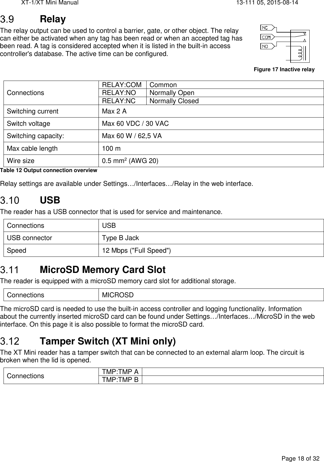 XT-1/XT Mini Manual     13-111 05, 2015-08-14  Page 18 of 32   Relay The relay output can be used to control a barrier, gate, or other object. The relay can either be activated when any tag has been read or when an accepted tag has been read. A tag is considered accepted when it is listed in the built-in access controller&apos;s database. The active time can be configured.    Connections  RELAY:COM  Common RELAY:NO  Normally Open RELAY:NC  Normally Closed Switching current  Max 2 A Switch voltage    Max 60 VDC / 30 VAC Switching capacity:  Max 60 W / 62,5 VA Max cable length  100 m Wire size  0.5 mm2 (AWG 20) Table 12 Output connection overview Relay settings are available under Settings…/Interfaces…/Relay in the web interface.  USB The reader has a USB connector that is used for service and maintenance. Connections  USB USB connector  Type B Jack Speed  12 Mbps (&quot;Full Speed&quot;)  MicroSD Memory Card Slot The reader is equipped with a microSD memory card slot for additional storage. Connections  MICROSD The microSD card is needed to use the built-in access controller and logging functionality. Information about the currently inserted microSD card can be found under Settings…/Interfaces…/MicroSD in the web interface. On this page it is also possible to format the microSD card.  Tamper Switch (XT Mini only) The XT Mini reader has a tamper switch that can be connected to an external alarm loop. The circuit is broken when the lid is opened. Connections  TMP:TMP A  TMP:TMP B      Figure 17 Inactive relay 