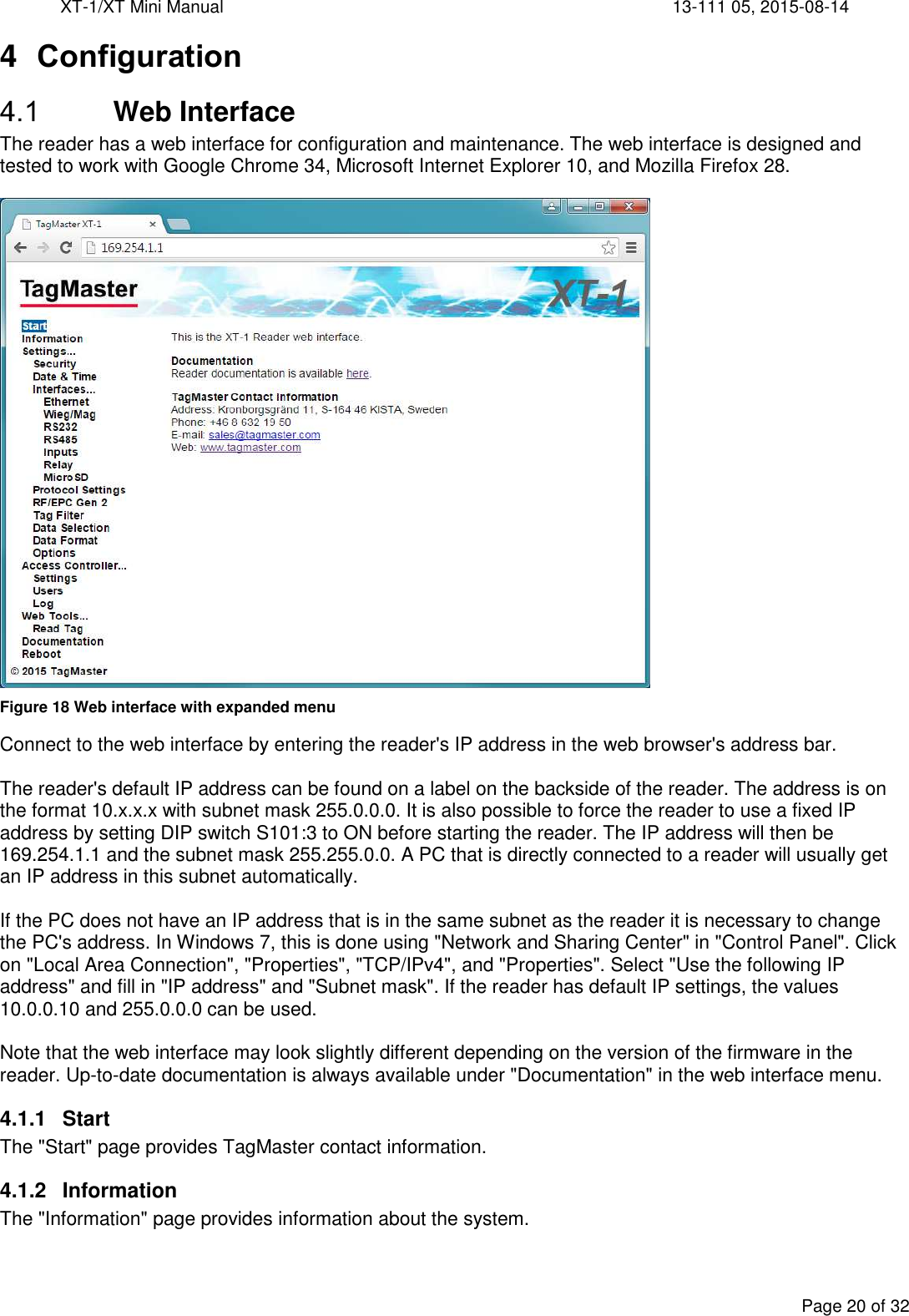 XT-1/XT Mini Manual     13-111 05, 2015-08-14  Page 20 of 32  4  Configuration  Web Interface The reader has a web interface for configuration and maintenance. The web interface is designed and tested to work with Google Chrome 34, Microsoft Internet Explorer 10, and Mozilla Firefox 28.   Figure 18 Web interface with expanded menu Connect to the web interface by entering the reader&apos;s IP address in the web browser&apos;s address bar.   The reader&apos;s default IP address can be found on a label on the backside of the reader. The address is on the format 10.x.x.x with subnet mask 255.0.0.0. It is also possible to force the reader to use a fixed IP address by setting DIP switch S101:3 to ON before starting the reader. The IP address will then be 169.254.1.1 and the subnet mask 255.255.0.0. A PC that is directly connected to a reader will usually get an IP address in this subnet automatically.  If the PC does not have an IP address that is in the same subnet as the reader it is necessary to change the PC&apos;s address. In Windows 7, this is done using &quot;Network and Sharing Center&quot; in &quot;Control Panel&quot;. Click on &quot;Local Area Connection&quot;, &quot;Properties&quot;, &quot;TCP/IPv4&quot;, and &quot;Properties&quot;. Select &quot;Use the following IP address&quot; and fill in &quot;IP address&quot; and &quot;Subnet mask&quot;. If the reader has default IP settings, the values 10.0.0.10 and 255.0.0.0 can be used.  Note that the web interface may look slightly different depending on the version of the firmware in the reader. Up-to-date documentation is always available under &quot;Documentation&quot; in the web interface menu. 4.1.1  Start The &quot;Start&quot; page provides TagMaster contact information. 4.1.2  Information The &quot;Information&quot; page provides information about the system. 