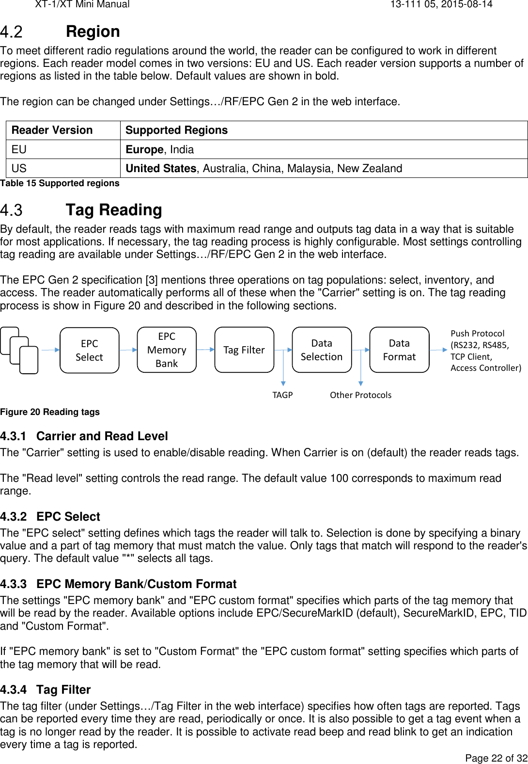 XT-1/XT Mini Manual     13-111 05, 2015-08-14  Page 22 of 32   Region To meet different radio regulations around the world, the reader can be configured to work in different regions. Each reader model comes in two versions: EU and US. Each reader version supports a number of regions as listed in the table below. Default values are shown in bold.  The region can be changed under Settings…/RF/EPC Gen 2 in the web interface.  Reader Version Supported Regions EU Europe, India US United States, Australia, China, Malaysia, New Zealand Table 15 Supported regions  Tag Reading By default, the reader reads tags with maximum read range and outputs tag data in a way that is suitable for most applications. If necessary, the tag reading process is highly configurable. Most settings controlling tag reading are available under Settings…/RF/EPC Gen 2 in the web interface.  The EPC Gen 2 specification [3] mentions three operations on tag populations: select, inventory, and access. The reader automatically performs all of these when the &quot;Carrier&quot; setting is on. The tag reading process is show in Figure 20 and described in the following sections.   Figure 20 Reading tags 4.3.1  Carrier and Read Level The &quot;Carrier&quot; setting is used to enable/disable reading. When Carrier is on (default) the reader reads tags.  The &quot;Read level&quot; setting controls the read range. The default value 100 corresponds to maximum read range. 4.3.2  EPC Select The &quot;EPC select&quot; setting defines which tags the reader will talk to. Selection is done by specifying a binary value and a part of tag memory that must match the value. Only tags that match will respond to the reader&apos;s query. The default value &quot;*&quot; selects all tags. 4.3.3  EPC Memory Bank/Custom Format The settings &quot;EPC memory bank&quot; and &quot;EPC custom format&quot; specifies which parts of the tag memory that will be read by the reader. Available options include EPC/SecureMarkID (default), SecureMarkID, EPC, TID and &quot;Custom Format&quot;.  If &quot;EPC memory bank&quot; is set to &quot;Custom Format&quot; the &quot;EPC custom format&quot; setting specifies which parts of the tag memory that will be read. 4.3.4  Tag Filter The tag filter (under Settings…/Tag Filter in the web interface) specifies how often tags are reported. Tags can be reported every time they are read, periodically or once. It is also possible to get a tag event when a tag is no longer read by the reader. It is possible to activate read beep and read blink to get an indication every time a tag is reported. EPC Select Tag Filter Data SelectionData FormatEPC MemoryBankTAGP Other ProtocolsPush Protocol(RS232, RS485,TCP Client,Access Controller)