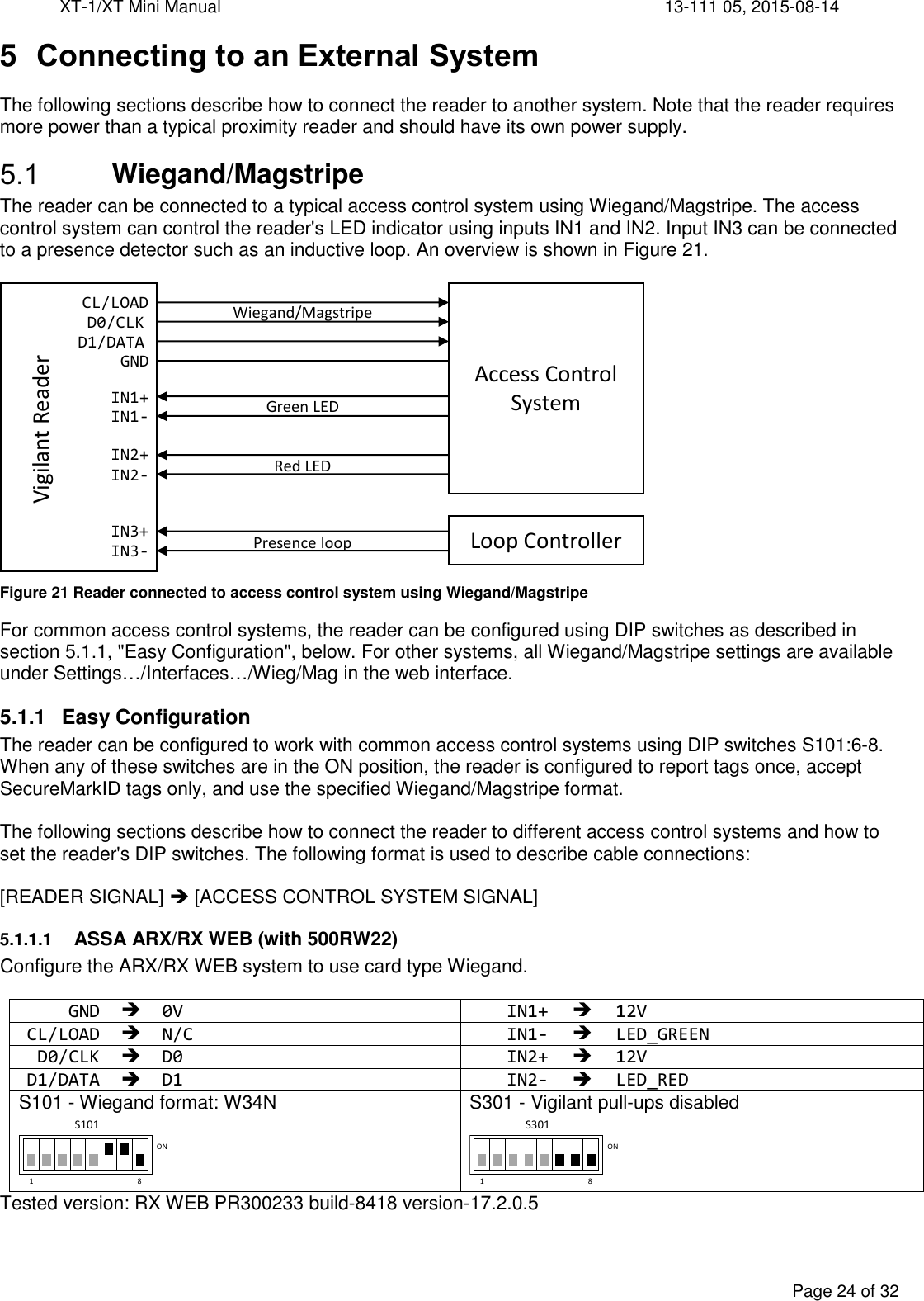 XT-1/XT Mini Manual     13-111 05, 2015-08-14  Page 24 of 32  5  Connecting to an External System The following sections describe how to connect the reader to another system. Note that the reader requires more power than a typical proximity reader and should have its own power supply.  Wiegand/Magstripe The reader can be connected to a typical access control system using Wiegand/Magstripe. The access control system can control the reader&apos;s LED indicator using inputs IN1 and IN2. Input IN3 can be connected to a presence detector such as an inductive loop. An overview is shown in Figure 21.   Figure 21 Reader connected to access control system using Wiegand/Magstripe For common access control systems, the reader can be configured using DIP switches as described in section 5.1.1, &quot;Easy Configuration&quot;, below. For other systems, all Wiegand/Magstripe settings are available under Settings…/Interfaces…/Wieg/Mag in the web interface.  5.1.1  Easy Configuration The reader can be configured to work with common access control systems using DIP switches S101:6-8. When any of these switches are in the ON position, the reader is configured to report tags once, accept SecureMarkID tags only, and use the specified Wiegand/Magstripe format.  The following sections describe how to connect the reader to different access control systems and how to set the reader&apos;s DIP switches. The following format is used to describe cable connections:  [READER SIGNAL]  [ACCESS CONTROL SYSTEM SIGNAL] 5.1.1.1 ASSA ARX/RX WEB (with 500RW22) Configure the ARX/RX WEB system to use card type Wiegand.  GND  0V IN1+  12V CL/LOAD  N/C IN1-  LED_GREEN D0/CLK  D0 IN2+  12V D1/DATA  D1 IN2-  LED_RED S101 - Wiegand format: W34N  S301 - Vigilant pull-ups disabled  Tested version: RX WEB PR300233 build-8418 version-17.2.0.5 GNDCL/LOADD0/CLKD1/DATAIN1+IN1-IN2+IN2-Wiegand/MagstripeGreen LEDRed LEDIN3+IN3- Presence loopVigilant ReaderAccess Control SystemLoop Controller1 8ONS1011 8ONS301