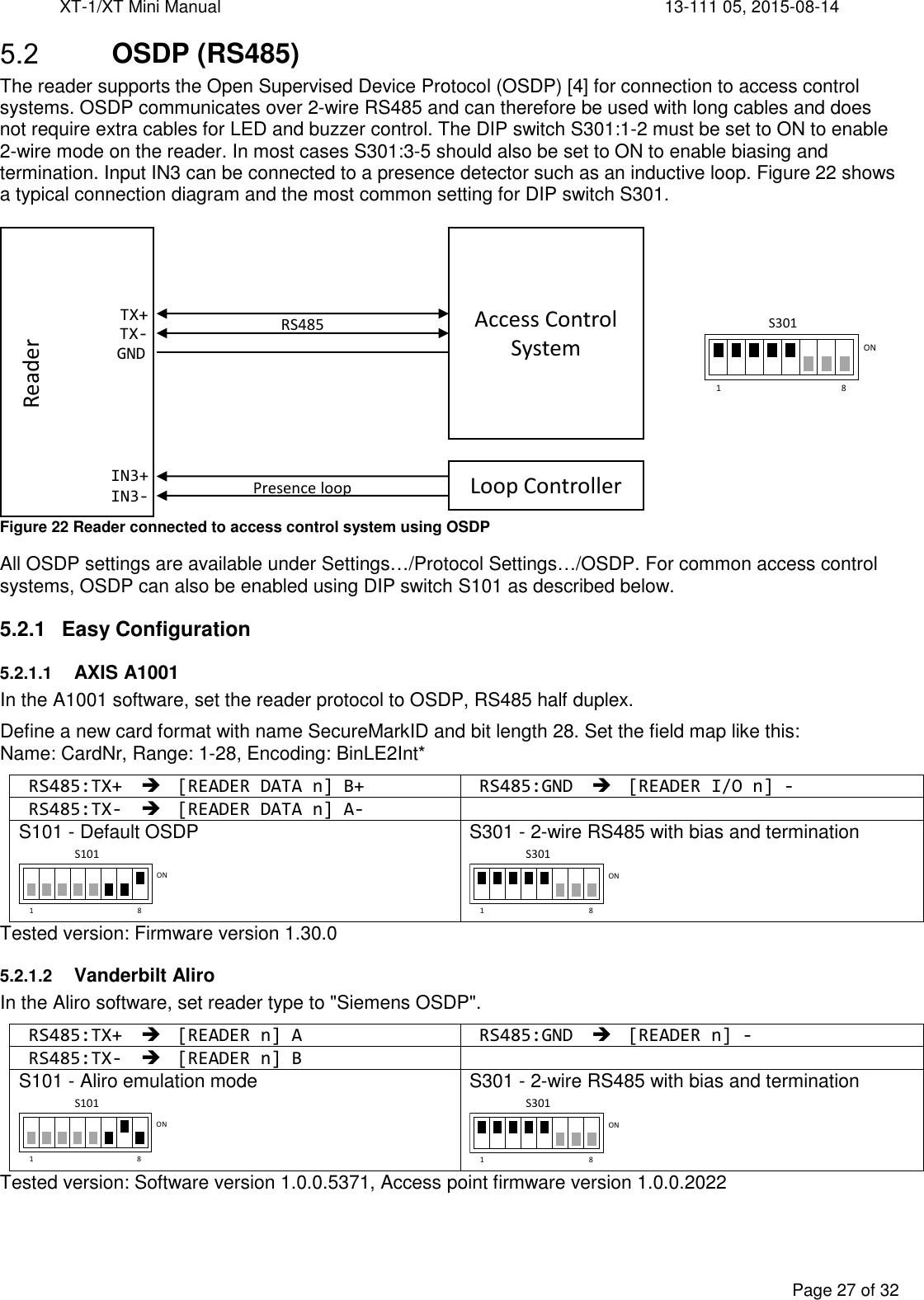 XT-1/XT Mini Manual     13-111 05, 2015-08-14  Page 27 of 32   OSDP (RS485) The reader supports the Open Supervised Device Protocol (OSDP) [4] for connection to access control systems. OSDP communicates over 2-wire RS485 and can therefore be used with long cables and does not require extra cables for LED and buzzer control. The DIP switch S301:1-2 must be set to ON to enable 2-wire mode on the reader. In most cases S301:3-5 should also be set to ON to enable biasing and termination. Input IN3 can be connected to a presence detector such as an inductive loop. Figure 22 shows a typical connection diagram and the most common setting for DIP switch S301.   Figure 22 Reader connected to access control system using OSDP All OSDP settings are available under Settings…/Protocol Settings…/OSDP. For common access control systems, OSDP can also be enabled using DIP switch S101 as described below. 5.2.1  Easy Configuration 5.2.1.1 AXIS A1001 In the A1001 software, set the reader protocol to OSDP, RS485 half duplex. Define a new card format with name SecureMarkID and bit length 28. Set the field map like this:  Name: CardNr, Range: 1-28, Encoding: BinLE2Int* RS485:TX+  [READER DATA n] B+ RS485:GND  [READER I/O n] - RS485:TX-  [READER DATA n] A-    S101 - Default OSDP  S301 - 2-wire RS485 with bias and termination  Tested version: Firmware version 1.30.0 5.2.1.2 Vanderbilt Aliro In the Aliro software, set reader type to &quot;Siemens OSDP&quot;. RS485:TX+  [READER n] A RS485:GND  [READER n] - RS485:TX-  [READER n] B    S101 - Aliro emulation mode  S301 - 2-wire RS485 with bias and termination  Tested version: Software version 1.0.0.5371, Access point firmware version 1.0.0.2022   RS485TX+TX-GNDReaderIN3+IN3- Presence loopAccess Control SystemLoop Controller1 8ONS1011 8ONS3011 8ONS1011 8ONS3011 8ONS301