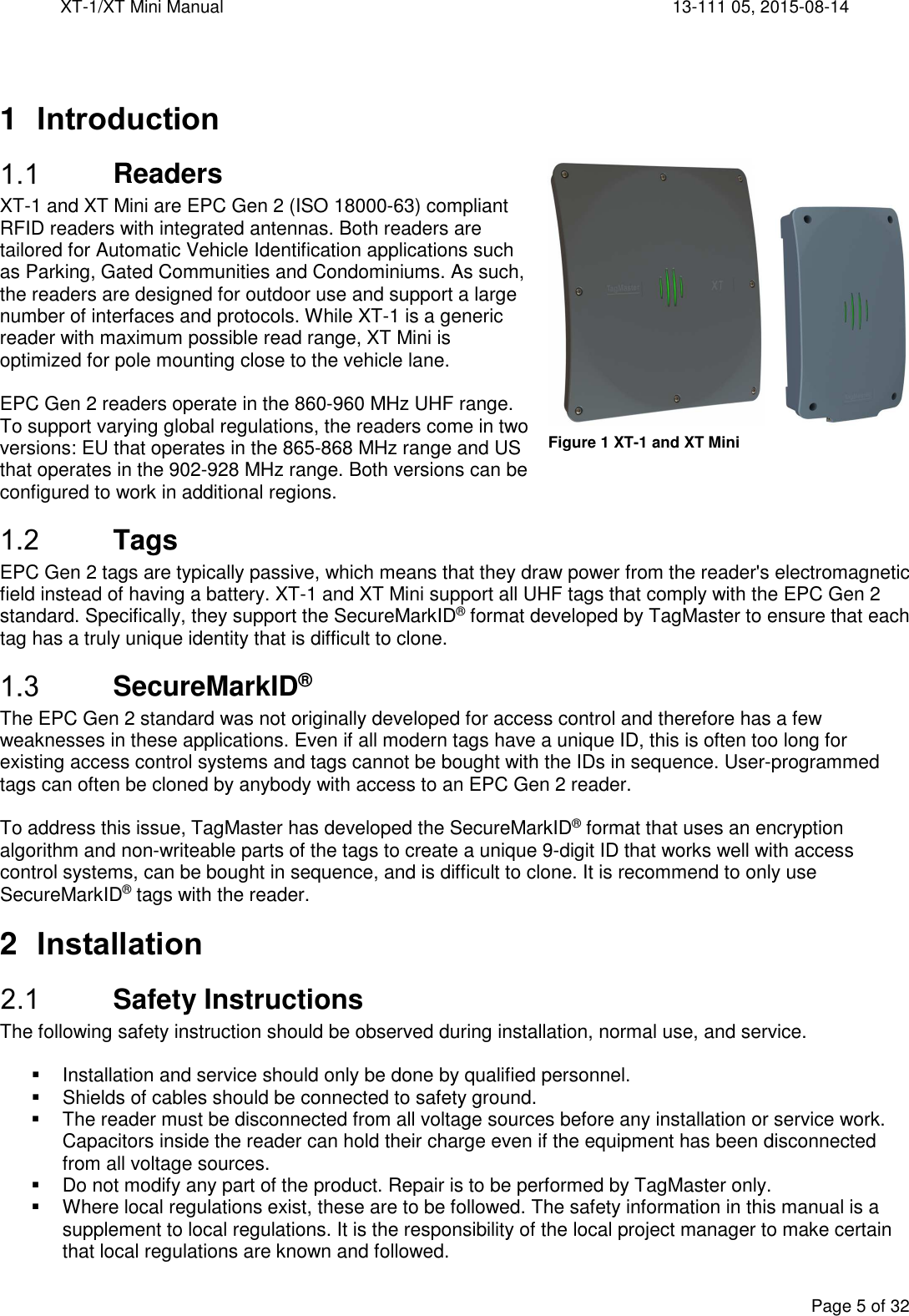XT-1/XT Mini Manual     13-111 05, 2015-08-14  Page 5 of 32    1  Introduction  Readers XT-1 and XT Mini are EPC Gen 2 (ISO 18000-63) compliant RFID readers with integrated antennas. Both readers are tailored for Automatic Vehicle Identification applications such as Parking, Gated Communities and Condominiums. As such, the readers are designed for outdoor use and support a large number of interfaces and protocols. While XT-1 is a generic reader with maximum possible read range, XT Mini is optimized for pole mounting close to the vehicle lane.  EPC Gen 2 readers operate in the 860-960 MHz UHF range. To support varying global regulations, the readers come in two versions: EU that operates in the 865-868 MHz range and US that operates in the 902-928 MHz range. Both versions can be configured to work in additional regions.  Tags EPC Gen 2 tags are typically passive, which means that they draw power from the reader&apos;s electromagnetic field instead of having a battery. XT-1 and XT Mini support all UHF tags that comply with the EPC Gen 2 standard. Specifically, they support the SecureMarkID® format developed by TagMaster to ensure that each tag has a truly unique identity that is difficult to clone.  SecureMarkID® The EPC Gen 2 standard was not originally developed for access control and therefore has a few weaknesses in these applications. Even if all modern tags have a unique ID, this is often too long for existing access control systems and tags cannot be bought with the IDs in sequence. User-programmed tags can often be cloned by anybody with access to an EPC Gen 2 reader.   To address this issue, TagMaster has developed the SecureMarkID® format that uses an encryption algorithm and non-writeable parts of the tags to create a unique 9-digit ID that works well with access control systems, can be bought in sequence, and is difficult to clone. It is recommend to only use SecureMarkID® tags with the reader. 2  Installation  Safety Instructions The following safety instruction should be observed during installation, normal use, and service.    Installation and service should only be done by qualified personnel.   Shields of cables should be connected to safety ground.   The reader must be disconnected from all voltage sources before any installation or service work. Capacitors inside the reader can hold their charge even if the equipment has been disconnected from all voltage sources.   Do not modify any part of the product. Repair is to be performed by TagMaster only.   Where local regulations exist, these are to be followed. The safety information in this manual is a supplement to local regulations. It is the responsibility of the local project manager to make certain that local regulations are known and followed. Figure 1 XT-1 and XT Mini 