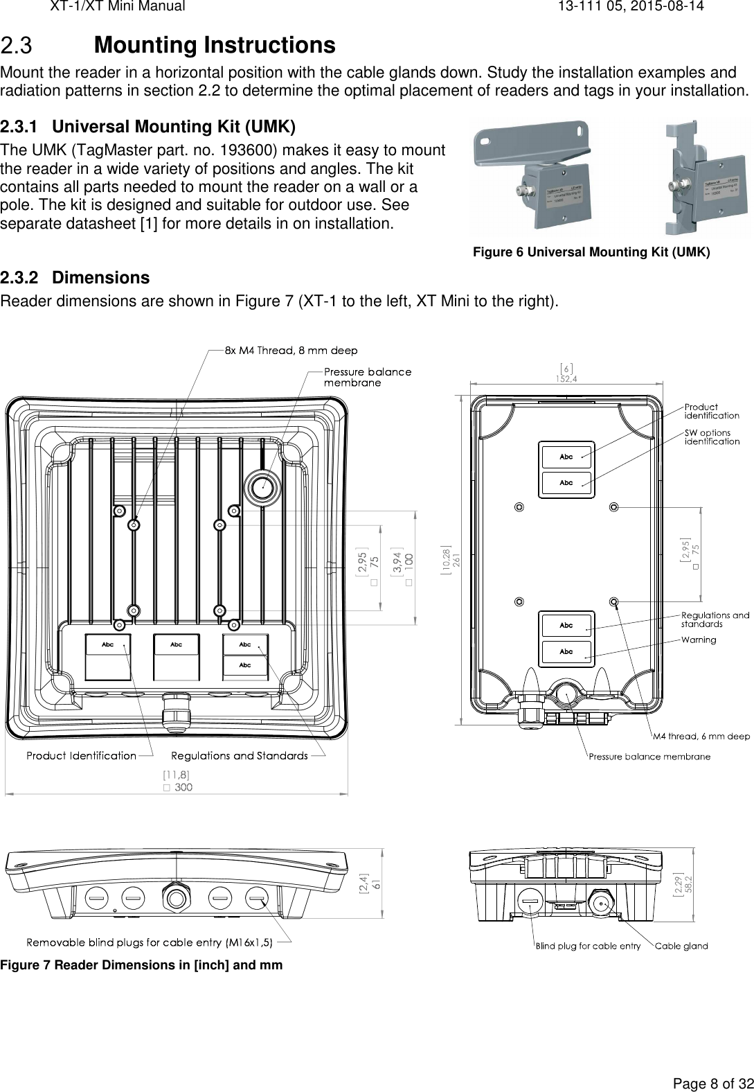 XT-1/XT Mini Manual     13-111 05, 2015-08-14  Page 8 of 32   Mounting Instructions Mount the reader in a horizontal position with the cable glands down. Study the installation examples and radiation patterns in section 2.2 to determine the optimal placement of readers and tags in your installation. 2.3.1  Universal Mounting Kit (UMK) The UMK (TagMaster part. no. 193600) makes it easy to mount the reader in a wide variety of positions and angles. The kit contains all parts needed to mount the reader on a wall or a pole. The kit is designed and suitable for outdoor use. See separate datasheet [1] for more details in on installation.  2.3.2  Dimensions Reader dimensions are shown in Figure 7 (XT-1 to the left, XT Mini to the right).   Figure 7 Reader Dimensions in [inch] and mm  Figure 6 Universal Mounting Kit (UMK) 