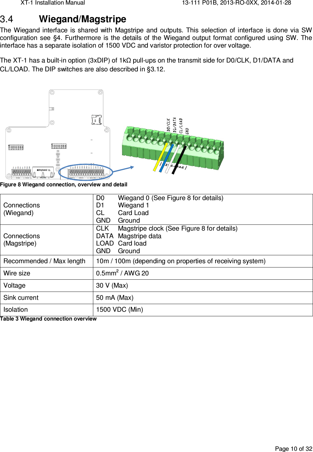 XT-1 Installation Manual     13-111 P01B, 2013-RO-0XX, 2014-01-28  Page 10 of 32   Wiegand/Magstripe 3.4The  Wiegand  interface is  shared with  Magstripe  and  outputs.  This  selection  of interface  is done  via SW configuration see  §4.  Furthermore is the details of the Wiegand output format  configured using SW.  The interface has a separate isolation of 1500 VDC and varistor protection for over voltage.  The XT-1 has a built-in option (3xDIP) of 1kΩ pull-ups on the transmit side for D0/CLK, D1/DATA and CL/LOAD. The DIP switches are also described in §3.12.  Figure 8 Wiegand connection, overview and detail Connections (Wiegand) D0  Wiegand 0 (See Figure 8 for details) D1  Wiegand 1 CL  Card Load GND  Ground  Connections (Magstripe) CLK  Magstripe clock (See Figure 8 for details) DATA  Magstripe data LOAD  Card load GND  Ground Recommended / Max length  10m / 100m (depending on properties of receiving system) Wire size  0.5mm2 / AWG 20 Voltage  30 V (Max) Sink current  50 mA (Max) Isolation  1500 VDC (Min) Table 3 Wiegand connection overview   