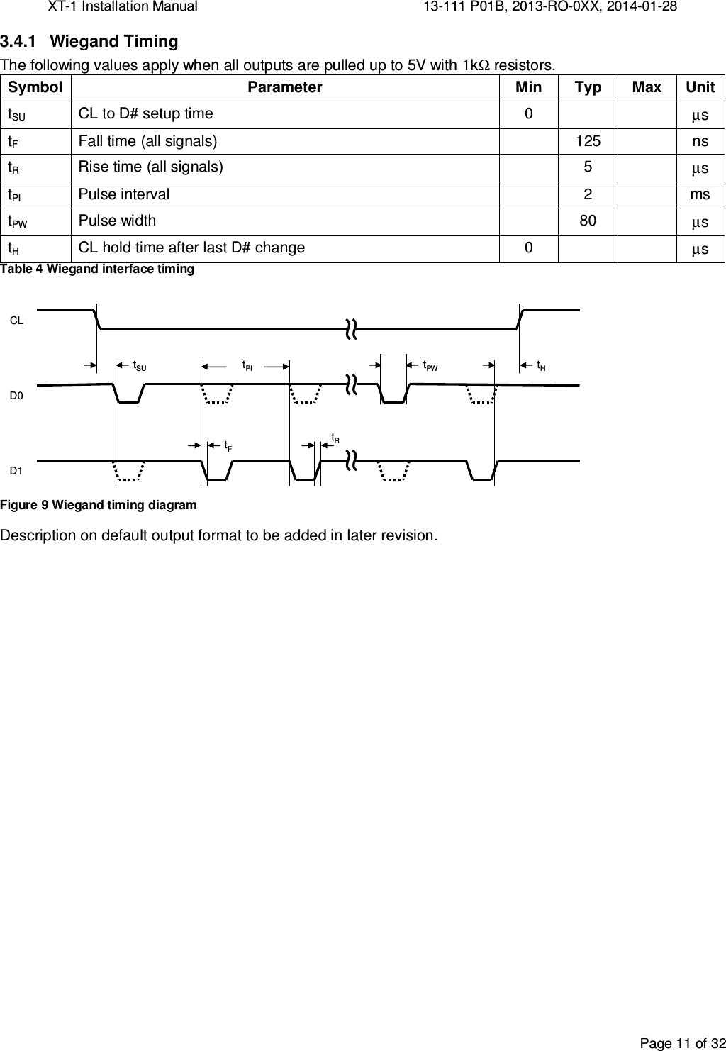 XT-1 Installation Manual     13-111 P01B, 2013-RO-0XX, 2014-01-28  Page 11 of 32  3.4.1  Wiegand Timing The following values apply when all outputs are pulled up to 5V with 1kΩ resistors. Symbol Parameter Min Typ Max Unit tSU  CL to D# setup time  0     µs tF  Fall time (all signals)    125    ns tR  Rise time (all signals)    5    µs tPI  Pulse interval    2    ms tPW Pulse width  80  µs tH CL hold time after last D# change 0   µs Table 4 Wiegand interface timing tSUtPItPWtHtRtFCLD0D1≈ ≈ ≈ Figure 9 Wiegand timing diagram Description on default output format to be added in later revision.   
