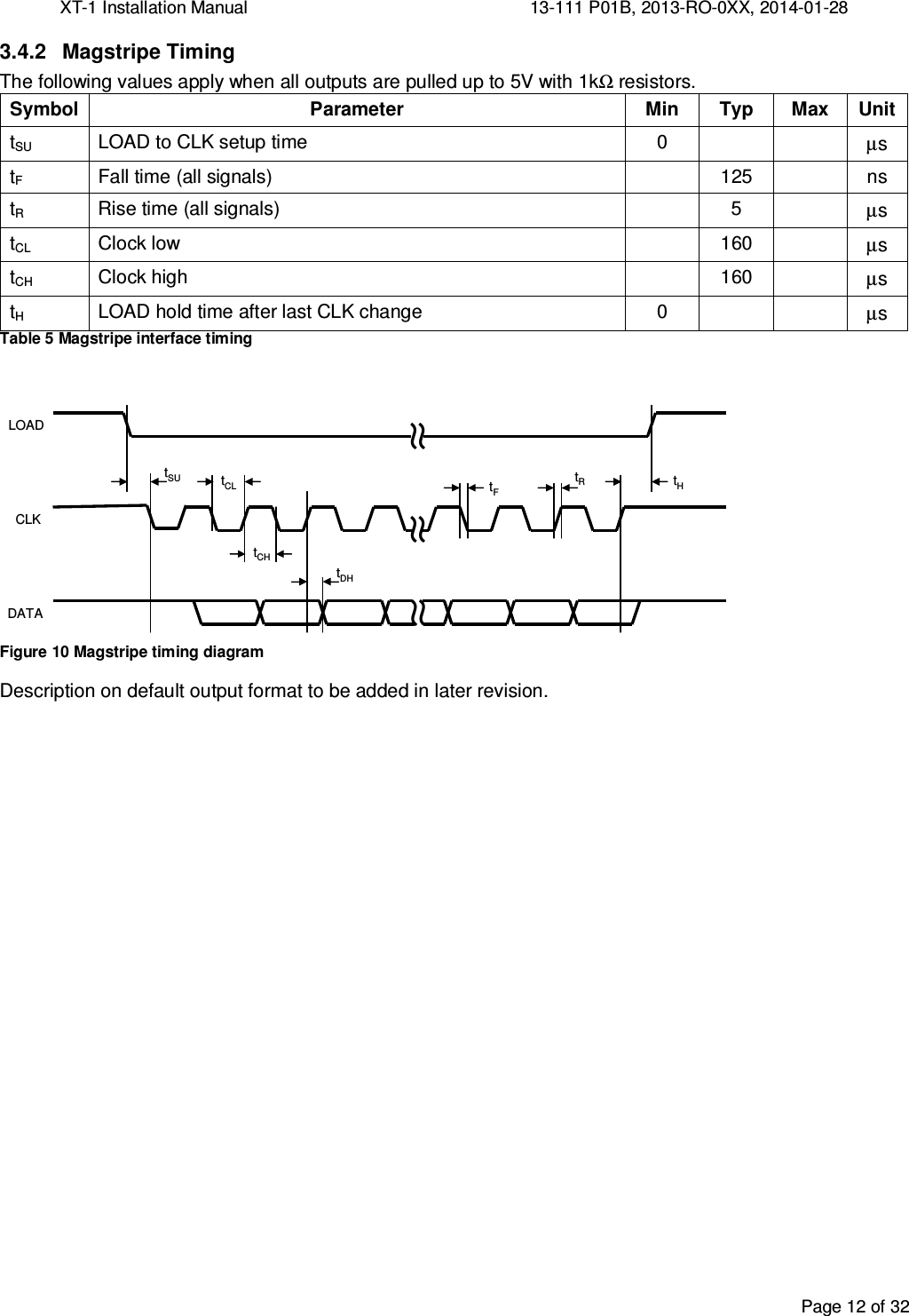 XT-1 Installation Manual     13-111 P01B, 2013-RO-0XX, 2014-01-28  Page 12 of 32  3.4.2  Magstripe Timing The following values apply when all outputs are pulled up to 5V with 1kΩ resistors. Symbol Parameter Min Typ Max Unit tSU  LOAD to CLK setup time  0     µs tF  Fall time (all signals)    125    ns tR  Rise time (all signals)    5    µs tCL  Clock low    160    µs tCH Clock high  160  µs tH LOAD hold time after last CLK change 0   µs Table 5 Magstripe interface timing  ≈≈tSULOADCLKDATA≈tCLtCHtDHtHtRtF Figure 10 Magstripe timing diagram Description on default output format to be added in later revision.   