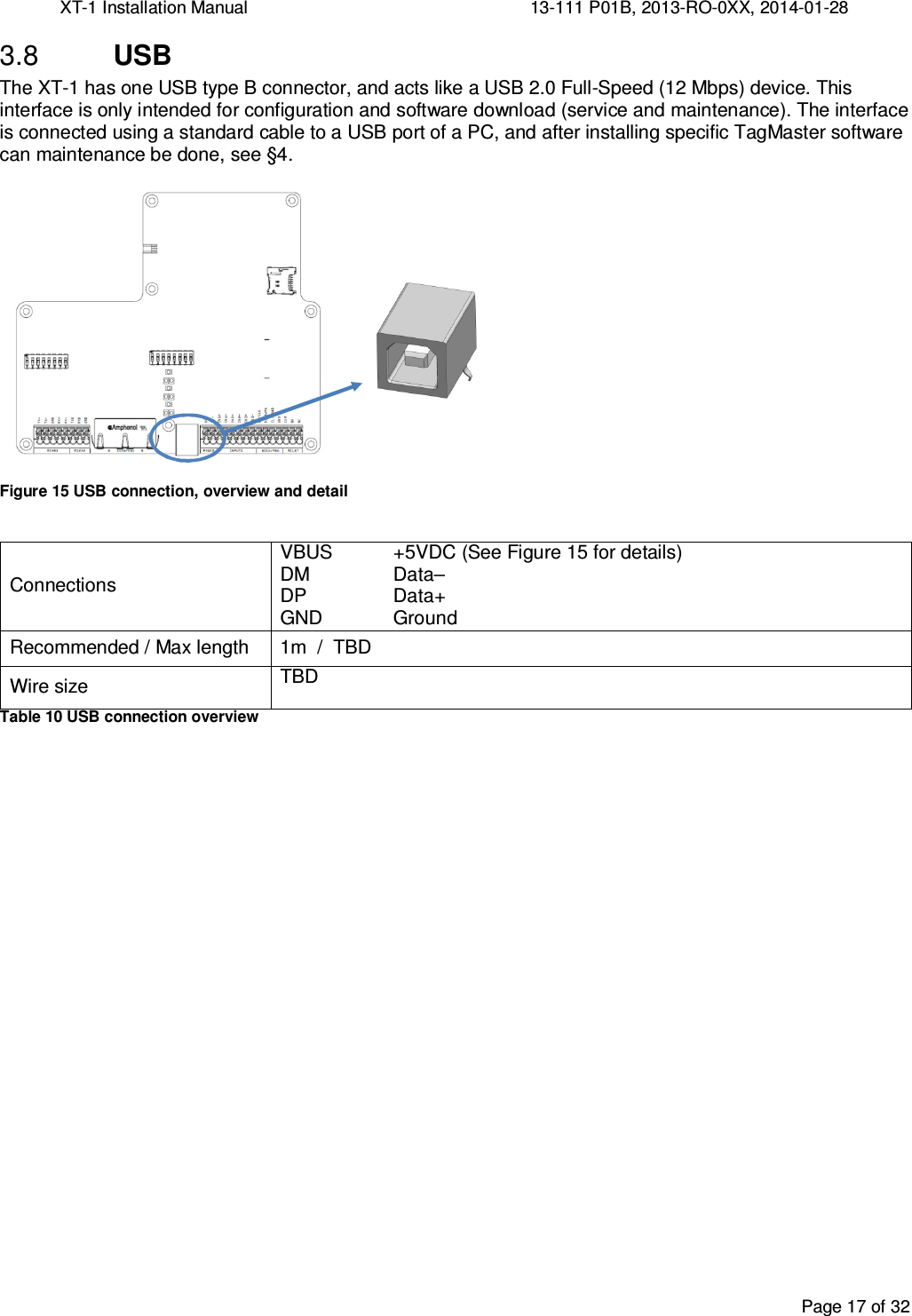 XT-1 Installation Manual     13-111 P01B, 2013-RO-0XX, 2014-01-28  Page 17 of 32   USB 3.8The XT-1 has one USB type B connector, and acts like a USB 2.0 Full-Speed (12 Mbps) device. This interface is only intended for configuration and software download (service and maintenance). The interface is connected using a standard cable to a USB port of a PC, and after installing specific TagMaster software can maintenance be done, see §4.   Figure 15 USB connection, overview and detail  Connections VBUS +5VDC (See Figure 15 for details) DM  Data–  DP  Data+  GND  Ground Recommended / Max length  1m  /  TBD Wire size TBD Table 10 USB connection overview    