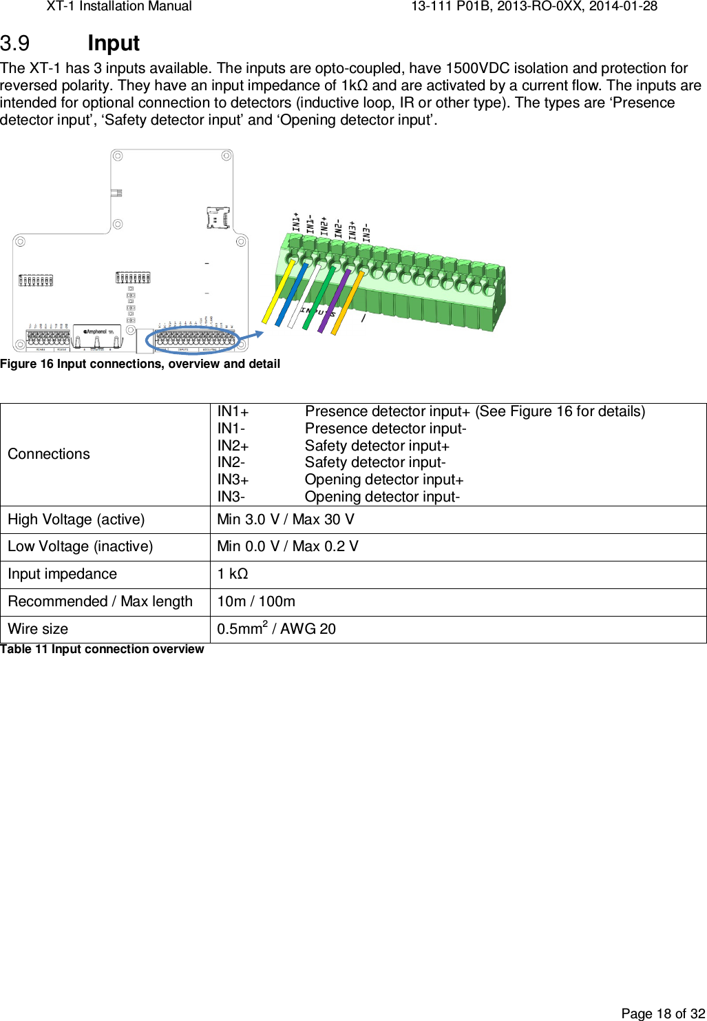 XT-1 Installation Manual     13-111 P01B, 2013-RO-0XX, 2014-01-28  Page 18 of 32   Input 3.9The XT-1 has 3 inputs available. The inputs are opto-coupled, have 1500VDC isolation and protection for reversed polarity. They have an input impedance of 1kΩ and are activated by a current flow. The inputs are intended for optional connection to detectors (inductive loop, IR or other type). The types are ‘Presence detector input’, ‘Safety detector input’ and ‘Opening detector input’.  Figure 16 Input connections, overview and detail  Connections IN1+ Presence detector input+ (See Figure 16 for details) IN1-  Presence detector input- IN2+  Safety detector input+ IN2-  Safety detector input- IN3+  Opening detector input+ IN3-  Opening detector input- High Voltage (active)  Min 3.0 V / Max 30 V Low Voltage (inactive)  Min 0.0 V / Max 0.2 V Input impedance  1 kΩ Recommended / Max length  10m / 100m Wire size  0.5mm2 / AWG 20 Table 11 Input connection overview    
