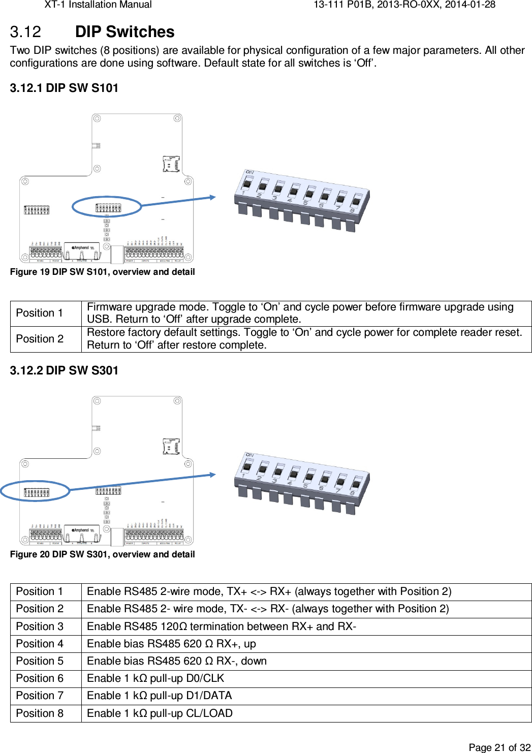 XT-1 Installation Manual     13-111 P01B, 2013-RO-0XX, 2014-01-28  Page 21 of 32   DIP Switches 3.12Two DIP switches (8 positions) are available for physical configuration of a few major parameters. All other configurations are done using software. Default state for all switches is ‘Off’. 3.12.1 DIP SW S101  Figure 19 DIP SW S101, overview and detail  Position 1 Firmware upgrade mode. Toggle to ‘On’ and cycle power before firmware upgrade using USB. Return to ‘Off’ after upgrade complete. Position 2  Restore factory default settings. Toggle to ‘On’ and cycle power for complete reader reset. Return to ‘Off’ after restore complete. 3.12.2 DIP SW S301  Figure 20 DIP SW S301, overview and detail  Position 1  Enable RS485 2-wire mode, TX+ &lt;-&gt; RX+ (always together with Position 2) Position 2  Enable RS485 2- wire mode, TX- &lt;-&gt; RX- (always together with Position 2) Position 3  Enable RS485 120Ω termination between RX+ and RX- Position 4  Enable bias RS485 620 Ω RX+, up  Position 5  Enable bias RS485 620 Ω RX-, down Position 6  Enable 1 kΩ pull-up D0/CLK Position 7  Enable 1 kΩ pull-up D1/DATA Position 8  Enable 1 kΩ pull-up CL/LOAD   