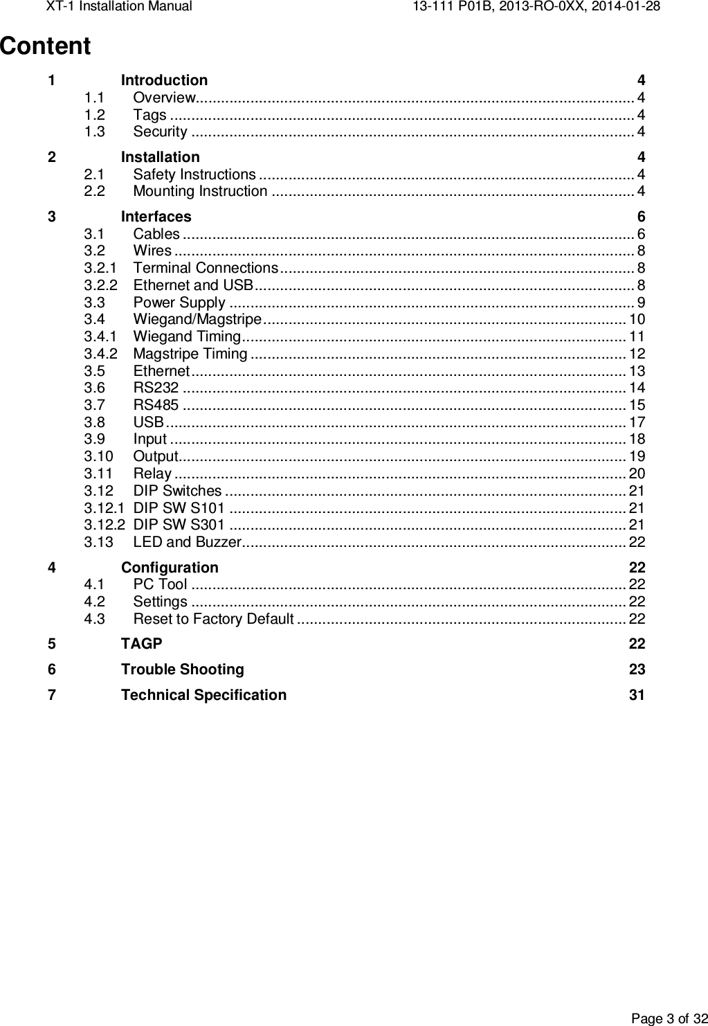 XT-1 Installation Manual     13-111 P01B, 2013-RO-0XX, 2014-01-28  Page 3 of 32  Content 1 Introduction  4  Overview........................................................................................................ 4 1.1 Tags .............................................................................................................. 4 1.2 Security ......................................................................................................... 4 1.32 Installation  4  Safety Instructions ......................................................................................... 4 2.1 Mounting Instruction ...................................................................................... 4 2.23 Interfaces  6  Cables ........................................................................................................... 6 3.1 Wires ............................................................................................................. 8 3.23.2.1 Terminal Connections .................................................................................... 8 3.2.2 Ethernet and USB .......................................................................................... 8  Power Supply ................................................................................................ 9 3.3 Wiegand/Magstripe ...................................................................................... 10 3.43.4.1 Wiegand Timing ........................................................................................... 11 3.4.2 Magstripe Timing ......................................................................................... 12  Ethernet ....................................................................................................... 13 3.5 RS232 ......................................................................................................... 14 3.6 RS485 ......................................................................................................... 15 3.7 USB ............................................................................................................. 17 3.8 Input ............................................................................................................ 18 3.9 Output .......................................................................................................... 19 3.10 Relay ........................................................................................................... 20 3.11 DIP Switches ............................................................................................... 21 3.123.12.1 DIP SW S101 .............................................................................................. 21 3.12.2 DIP SW S301 .............................................................................................. 21  LED and Buzzer........................................................................................... 22 3.134 Configuration  22  PC Tool ....................................................................................................... 22 4.1 Settings ....................................................................................................... 22 4.2 Reset to Factory Default .............................................................................. 22 4.35  TAGP  22 6 Trouble Shooting  23 7 Technical Specification  31     