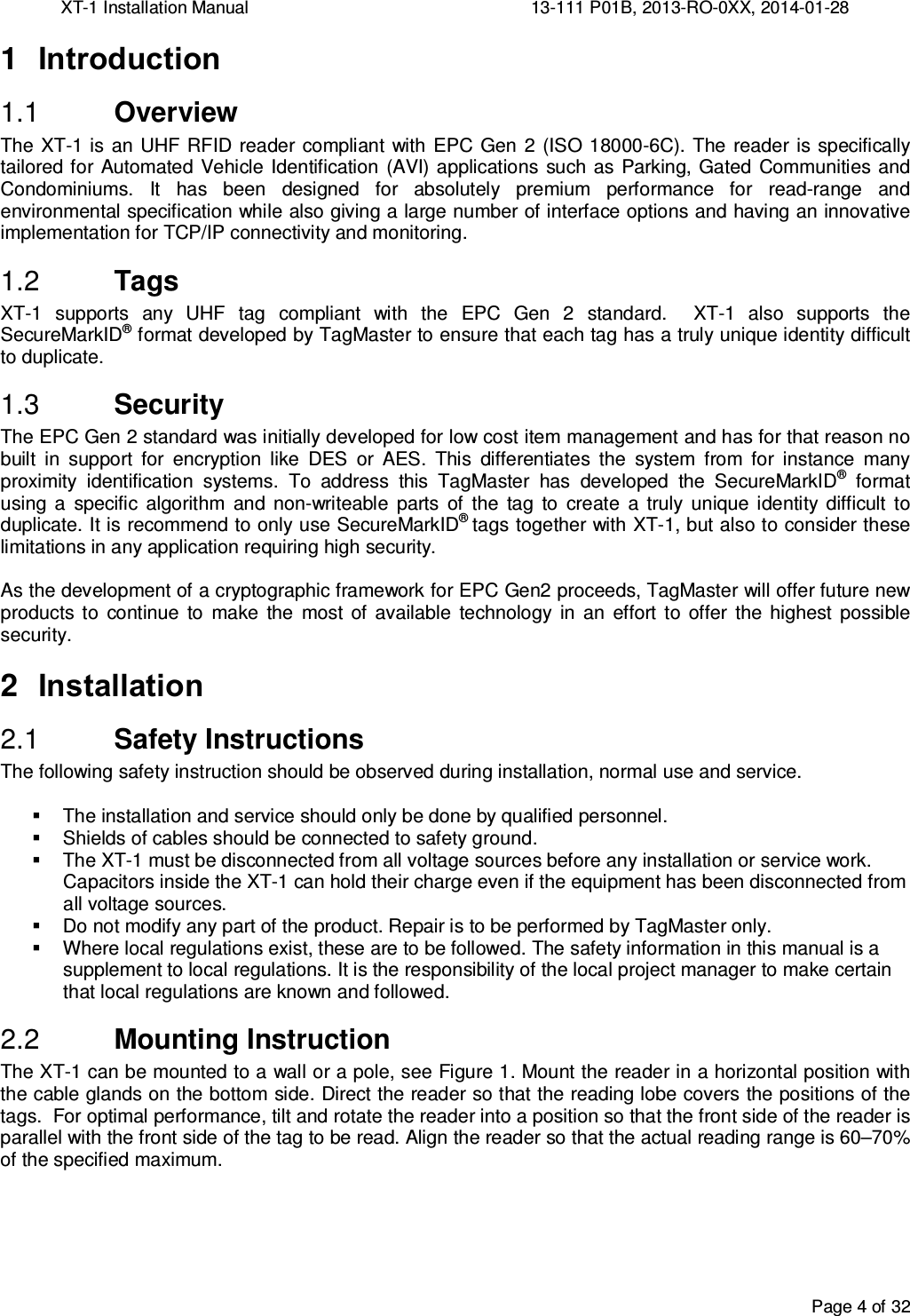 XT-1 Installation Manual     13-111 P01B, 2013-RO-0XX, 2014-01-28  Page 4 of 32  1  Introduction  Overview 1.1The  XT-1 is  an UHF RFID reader compliant with EPC  Gen  2 (ISO  18000-6C). The  reader is specifically tailored for  Automated  Vehicle  Identification (AVI) applications such as  Parking, Gated  Communities and Condominiums.  It  has  been  designed  for  absolutely  premium  performance  for  read-range  and environmental specification while also giving a large number of interface options and having an innovative implementation for TCP/IP connectivity and monitoring.  Tags 1.2XT-1  supports  any  UHF  tag  compliant  with  the  EPC  Gen  2  standard.    XT-1  also  supports  the SecureMarkID® format developed by TagMaster to ensure that each tag has a truly unique identity difficult to duplicate.  Security 1.3The EPC Gen 2 standard was initially developed for low cost item management and has for that reason no built  in  support  for  encryption  like  DES  or  AES.  This  differentiates  the  system  from  for  instance  many proximity  identification  systems.  To  address  this  TagMaster  has  developed  the  SecureMarkID®  format using  a  specific  algorithm  and  non-writeable  parts  of  the  tag  to  create  a  truly  unique identity  difficult  to duplicate. It is recommend to only use SecureMarkID® tags together with XT-1, but also to consider these limitations in any application requiring high security.  As the development of a cryptographic framework for EPC Gen2 proceeds, TagMaster will offer future new products  to  continue  to  make  the  most  of  available  technology  in  an  effort  to  offer  the  highest  possible security. 2  Installation  Safety Instructions 2.1The following safety instruction should be observed during installation, normal use and service.    The installation and service should only be done by qualified personnel.   Shields of cables should be connected to safety ground.   The XT-1 must be disconnected from all voltage sources before any installation or service work. Capacitors inside the XT-1 can hold their charge even if the equipment has been disconnected from all voltage sources.   Do not modify any part of the product. Repair is to be performed by TagMaster only.   Where local regulations exist, these are to be followed. The safety information in this manual is a supplement to local regulations. It is the responsibility of the local project manager to make certain that local regulations are known and followed.  Mounting Instruction 2.2The XT-1 can be mounted to a wall or a pole, see Figure 1. Mount the reader in a horizontal position with the cable glands on the bottom side. Direct the reader so that the reading lobe covers the positions of the tags.  For optimal performance, tilt and rotate the reader into a position so that the front side of the reader is parallel with the front side of the tag to be read. Align the reader so that the actual reading range is 60–70% of the specified maximum.   