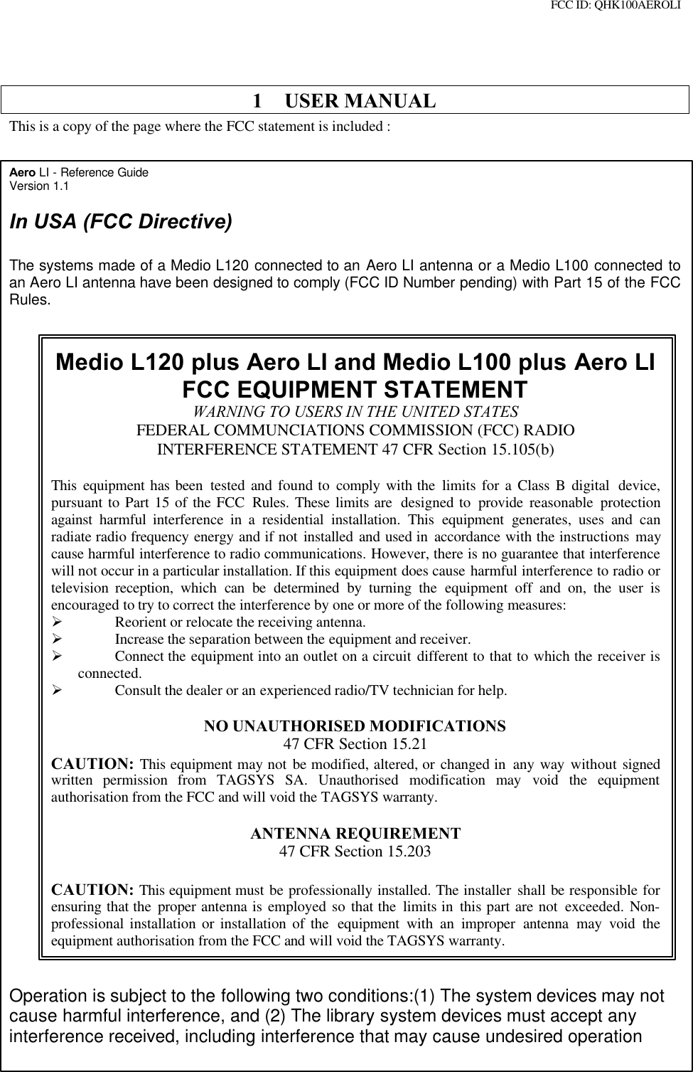 FCC ID: QHK100AEROLI1 USER MANUALThis is a copy of the page where the FCC statement is included :Aero LI - Reference GuideVersion 1.1In USA (FCC Directive)The systems made of a Medio L120 connected to an Aero LI antenna or a Medio L100 connected toan Aero LI antenna have been designed to comply (FCC ID Number pending) with Part 15 of the FCCRules.Medio L120 plus Aero LI and Medio L100 plus Aero LIFCC EQUIPMENT STATEMENTWARNING TO USERS IN THE UNITED STATESFEDERAL COMMUNCIATIONS COMMISSION (FCC) RADIOINTERFERENCE STATEMENT 47 CFR Section 15.105(b)This  equipment has been tested and found to comply  with the limits for a Class B digital  device,pursuant to Part 15 of the FCC Rules. These limits are  designed to provide  reasonable protectionagainst  harmful  interference in a residential installation. This equipment  generates, uses and  canradiate radio frequency energy and if not installed and used in accordance with the instructions maycause harmful interference to radio communications. However, there is no guarantee that interferencewill not occur in a particular installation. If this equipment does cause harmful interference to radio ortelevision  reception,  which  can  be  determined by turning the equipment off and on, the user isencouraged to try to correct the interference by one or more of the following measures:Ø Reorient or relocate the receiving antenna.Ø Increase the separation between the equipment and receiver.Ø Connect the equipment into an outlet on a circuit different to that to which the receiver isconnected.Ø Consult the dealer or an experienced radio/TV technician for help.NO UNAUTHORISED MODIFICATIONS47 CFR Section 15.21CAUTION: This equipment may not be modified, altered, or changed in  any way  without signedwritten permission from TAGSYS SA. Unauthorised modification may  void the equipmentauthorisation from the FCC and will void the TAGSYS warranty.ANTENNA REQUIREMENT47 CFR Section 15.203CAUTION: This equipment must be professionally installed. The installer shall be responsible forensuring that the proper antenna is employed so that the limits in this part are not exceeded. Non-professional installation or installation of the  equipment  with an improper  antenna  may  void theequipment authorisation from the FCC and will void the TAGSYS warranty.Operation is subject to the following two conditions:(1) The system devices may notcause harmful interference, and (2) The library system devices must accept anyinterference received, including interference that may cause undesired operation