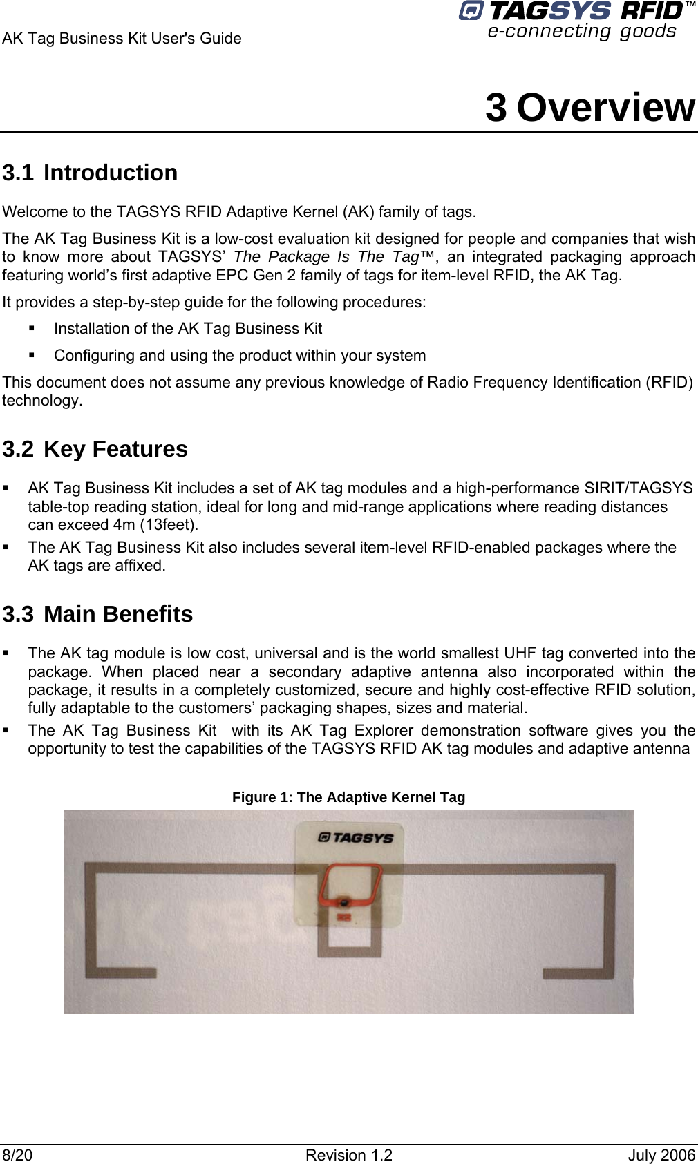 AK Tag Business Kit User&apos;s Guide     3 Overview 3.1 Introduction Welcome to the TAGSYS RFID Adaptive Kernel (AK) family of tags. The AK Tag Business Kit is a low-cost evaluation kit designed for people and companies that wish to know more about TAGSYS’ The Package Is The Tag™, an integrated packaging approach featuring world’s first adaptive EPC Gen 2 family of tags for item-level RFID, the AK Tag. It provides a step-by-step guide for the following procedures:    Installation of the AK Tag Business Kit   Configuring and using the product within your system This document does not assume any previous knowledge of Radio Frequency Identification (RFID) technology.  3.2 Key Features   AK Tag Business Kit includes a set of AK tag modules and a high-performance SIRIT/TAGSYS table-top reading station, ideal for long and mid-range applications where reading distances can exceed 4m (13feet).   The AK Tag Business Kit also includes several item-level RFID-enabled packages where the AK tags are affixed. 3.3 Main Benefits   The AK tag module is low cost, universal and is the world smallest UHF tag converted into the package. When placed near a secondary adaptive antenna also incorporated within the package, it results in a completely customized, secure and highly cost-effective RFID solution, fully adaptable to the customers’ packaging shapes, sizes and material.    The AK Tag Business Kit  with its AK Tag Explorer demonstration software gives you the opportunity to test the capabilities of the TAGSYS RFID AK tag modules and adaptive antenna  Figure 1: The Adaptive Kernel Tag  8/20  Revision 1.2  July 2006 