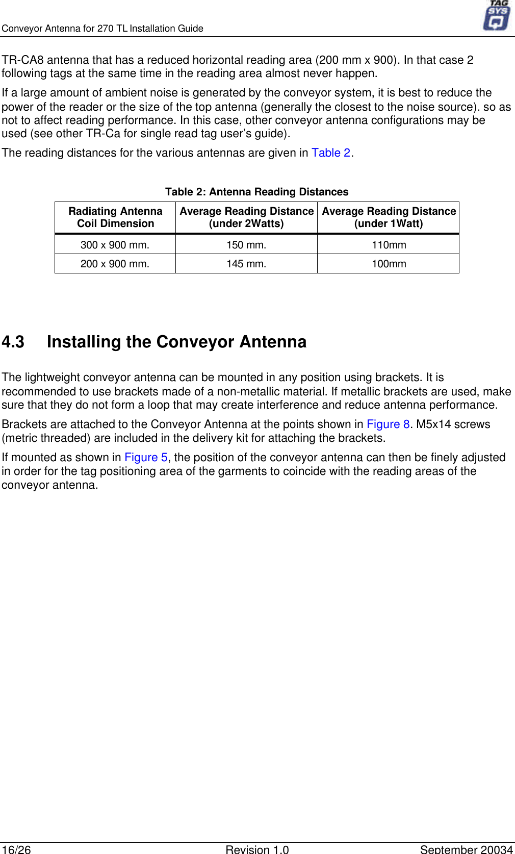 Conveyor Antenna for 270 TL Installation Guide16/26 Revision 1.0 September 20034TR-CA8 antenna that has a reduced horizontal reading area (200 mm x 900). In that case 2following tags at the same time in the reading area almost never happen.If a large amount of ambient noise is generated by the conveyor system, it is best to reduce thepower of the reader or the size of the top antenna (generally the closest to the noise source). so asnot to affect reading performance. In this case, other conveyor antenna configurations may beused (see other TR-Ca for single read tag user’s guide).The reading distances for the various antennas are given in Table 2.Table 2: Antenna Reading DistancesRadiating AntennaCoil Dimension Average Reading Distance(under 2Watts) Average Reading Distance(under 1Watt)300 x 900 mm. 150 mm. 110mm200 x 900 mm. 145 mm. 100mm4.3 Installing the Conveyor AntennaThe lightweight conveyor antenna can be mounted in any position using brackets. It isrecommended to use brackets made of a non-metallic material. If metallic brackets are used, makesure that they do not form a loop that may create interference and reduce antenna performance.Brackets are attached to the Conveyor Antenna at the points shown in Figure 8. M5x14 screws(metric threaded) are included in the delivery kit for attaching the brackets.If mounted as shown in Figure 5, the position of the conveyor antenna can then be finely adjustedin order for the tag positioning area of the garments to coincide with the reading areas of theconveyor antenna.