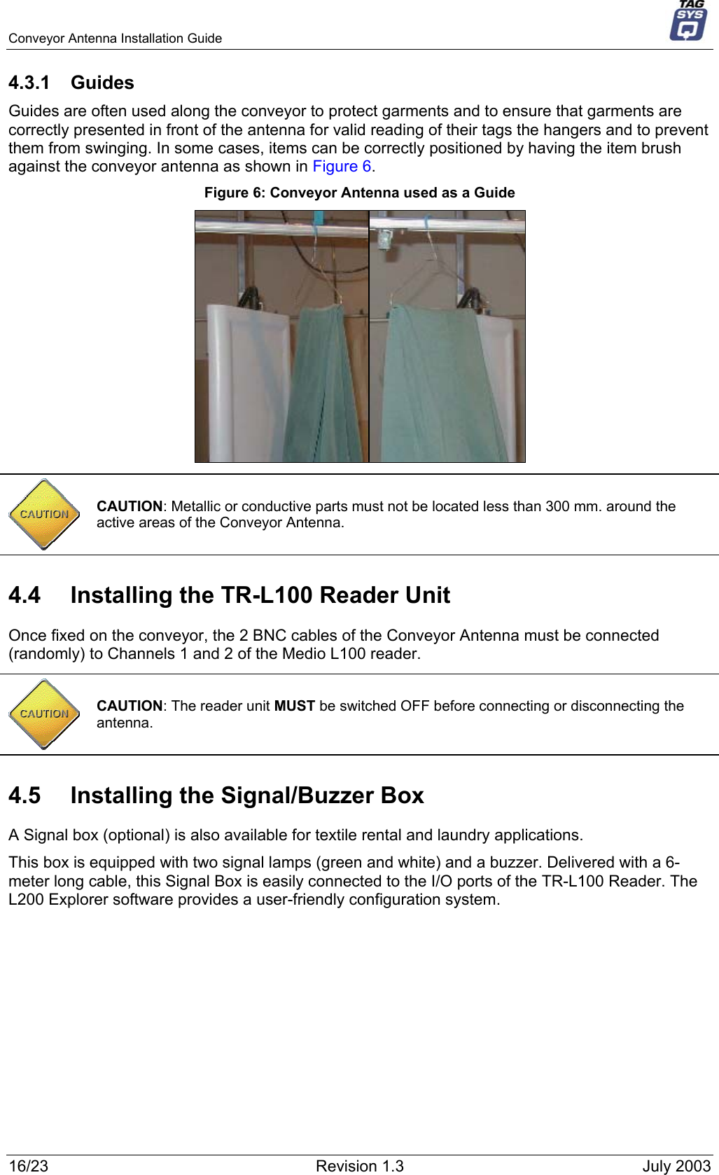 Conveyor Antenna Installation Guide     4.3.1 Guides Guides are often used along the conveyor to protect garments and to ensure that garments are correctly presented in front of the antenna for valid reading of their tags the hangers and to prevent them from swinging. In some cases, items can be correctly positioned by having the item brush against the conveyor antenna as shown in Figure 6. Figure 6: Conveyor Antenna used as a Guide   CAUTION: Metallic or conductive parts must not be located less than 300 mm. around the active areas of the Conveyor Antenna. 4.4  Installing the TR-L100 Reader Unit Once fixed on the conveyor, the 2 BNC cables of the Conveyor Antenna must be connected (randomly) to Channels 1 and 2 of the Medio L100 reader.  CAUTION: The reader unit MUST be switched OFF before connecting or disconnecting the antenna. 4.5  Installing the Signal/Buzzer Box A Signal box (optional) is also available for textile rental and laundry applications. This box is equipped with two signal lamps (green and white) and a buzzer. Delivered with a 6-meter long cable, this Signal Box is easily connected to the I/O ports of the TR-L100 Reader. The L200 Explorer software provides a user-friendly configuration system. 16/23  Revision 1.3  July 2003 