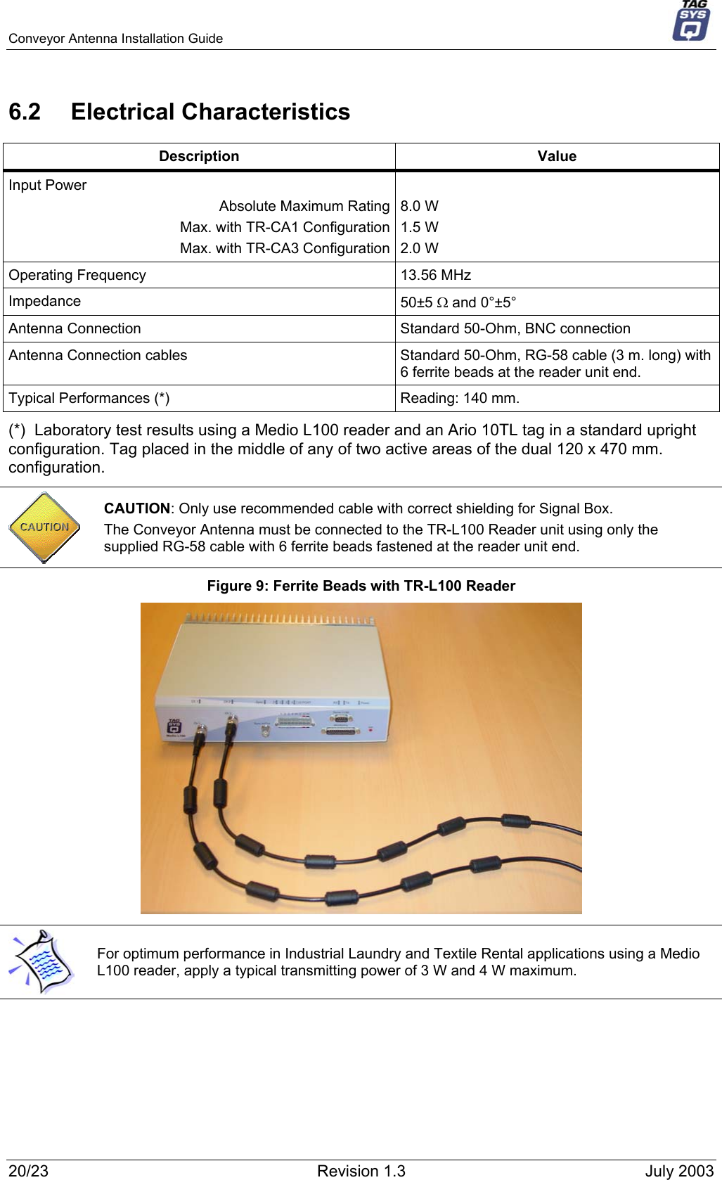 Conveyor Antenna Installation Guide     6.2 Electrical Characteristics Description Value Input Power Absolute Maximum Rating Max. with TR-CA1 Configuration Max. with TR-CA3 Configuration  8.0 W  1.5 W 2.0 W Operating Frequency  13.56 MHz Impedance  50±5 Ω and 0°±5°  Antenna Connection  Standard 50-Ohm, BNC connection Antenna Connection cables  Standard 50-Ohm, RG-58 cable (3 m. long) with 6 ferrite beads at the reader unit end.  Typical Performances (*)  Reading: 140 mm. (*)  Laboratory test results using a Medio L100 reader and an Ario 10TL tag in a standard upright configuration. Tag placed in the middle of any of two active areas of the dual 120 x 470 mm. configuration.  CAUTION: Only use recommended cable with correct shielding for Signal Box.  The Conveyor Antenna must be connected to the TR-L100 Reader unit using only the supplied RG-58 cable with 6 ferrite beads fastened at the reader unit end. Figure 9: Ferrite Beads with TR-L100 Reader   For optimum performance in Industrial Laundry and Textile Rental applications using a Medio L100 reader, apply a typical transmitting power of 3 W and 4 W maximum.   20/23  Revision 1.3  July 2003 